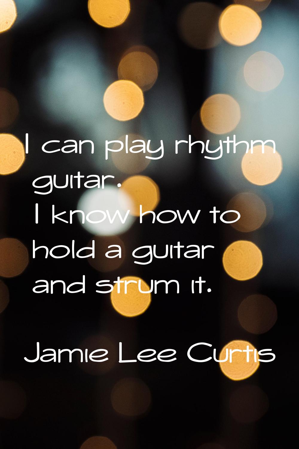 I can play rhythm guitar. I know how to hold a guitar and strum it.