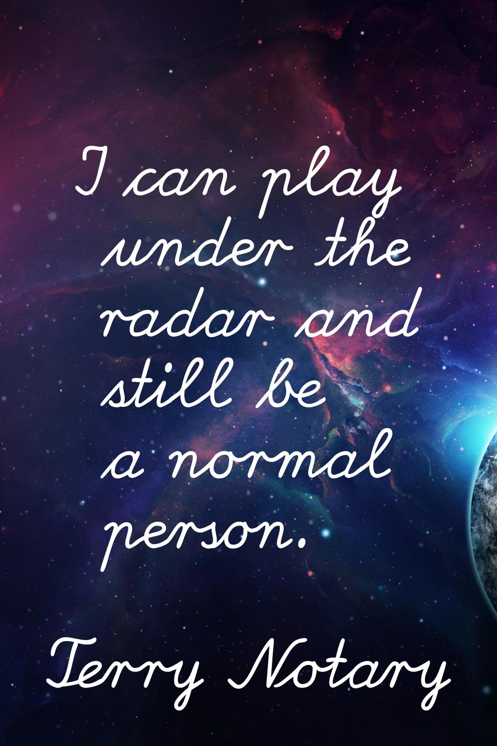 I can play under the radar and still be a normal person.