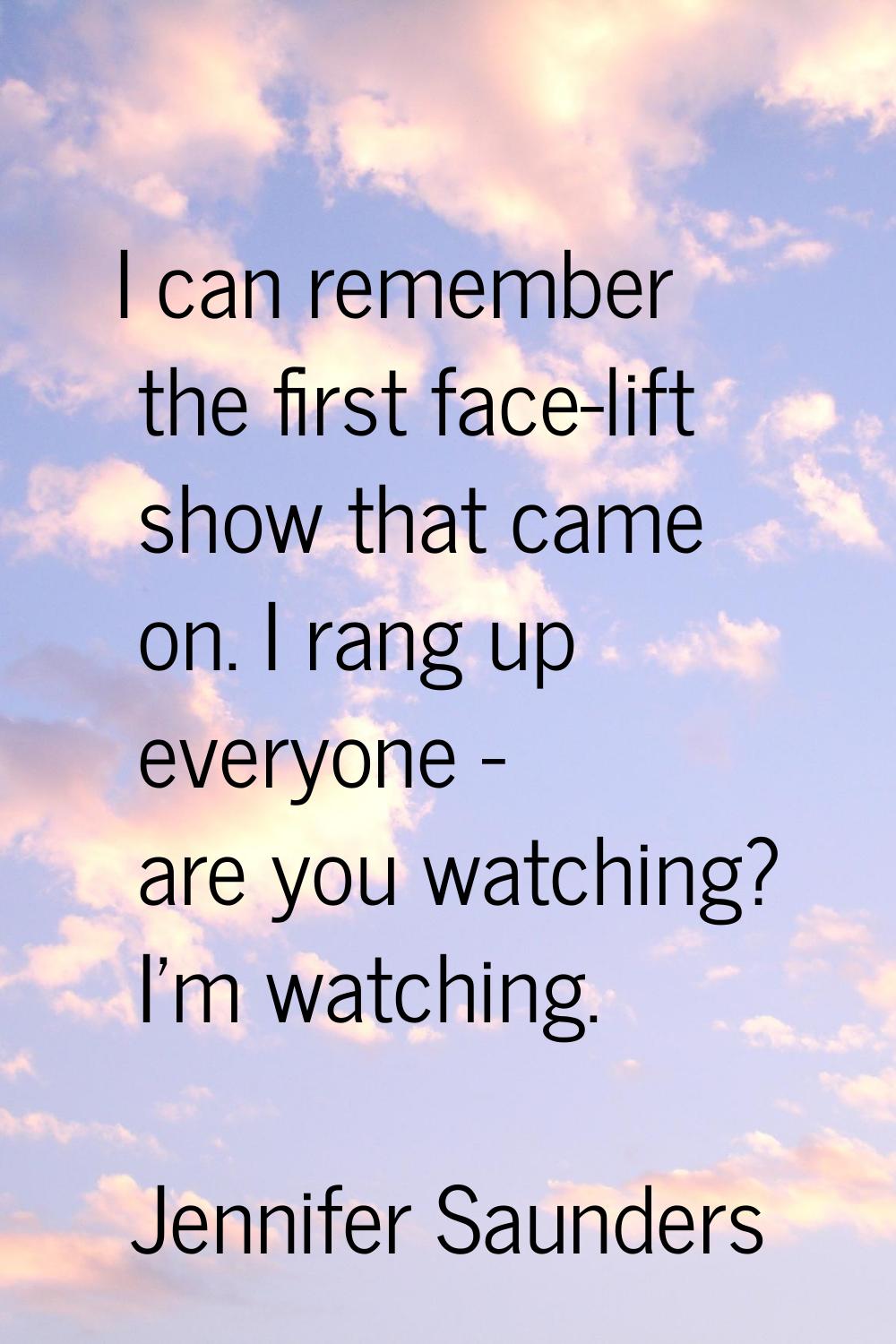 I can remember the first face-lift show that came on. I rang up everyone - are you watching? I'm wa