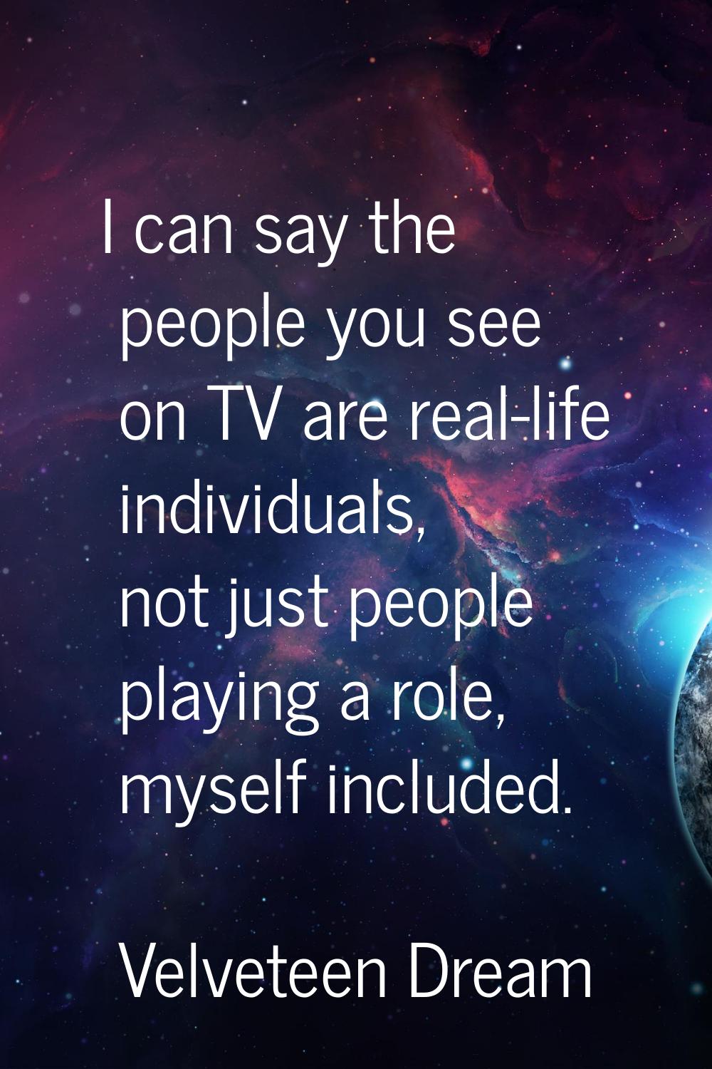 I can say the people you see on TV are real-life individuals, not just people playing a role, mysel