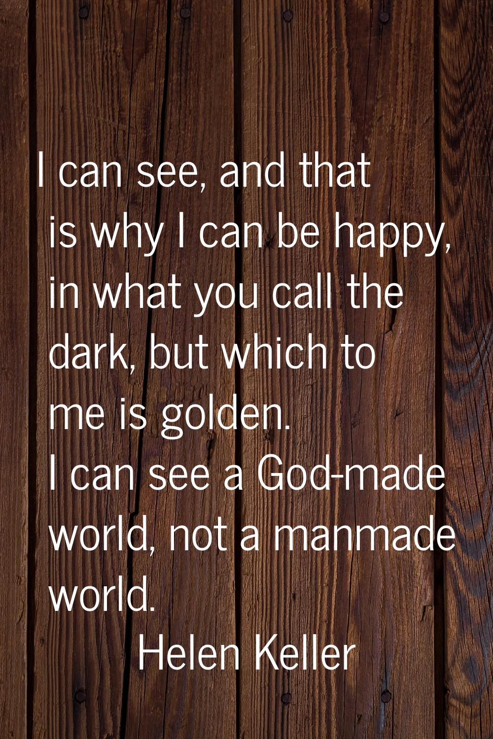 I can see, and that is why I can be happy, in what you call the dark, but which to me is golden. I 