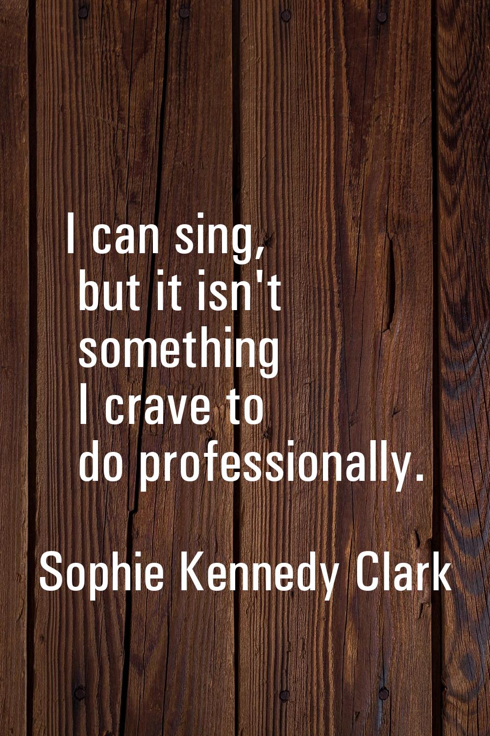 I can sing, but it isn't something I crave to do professionally.