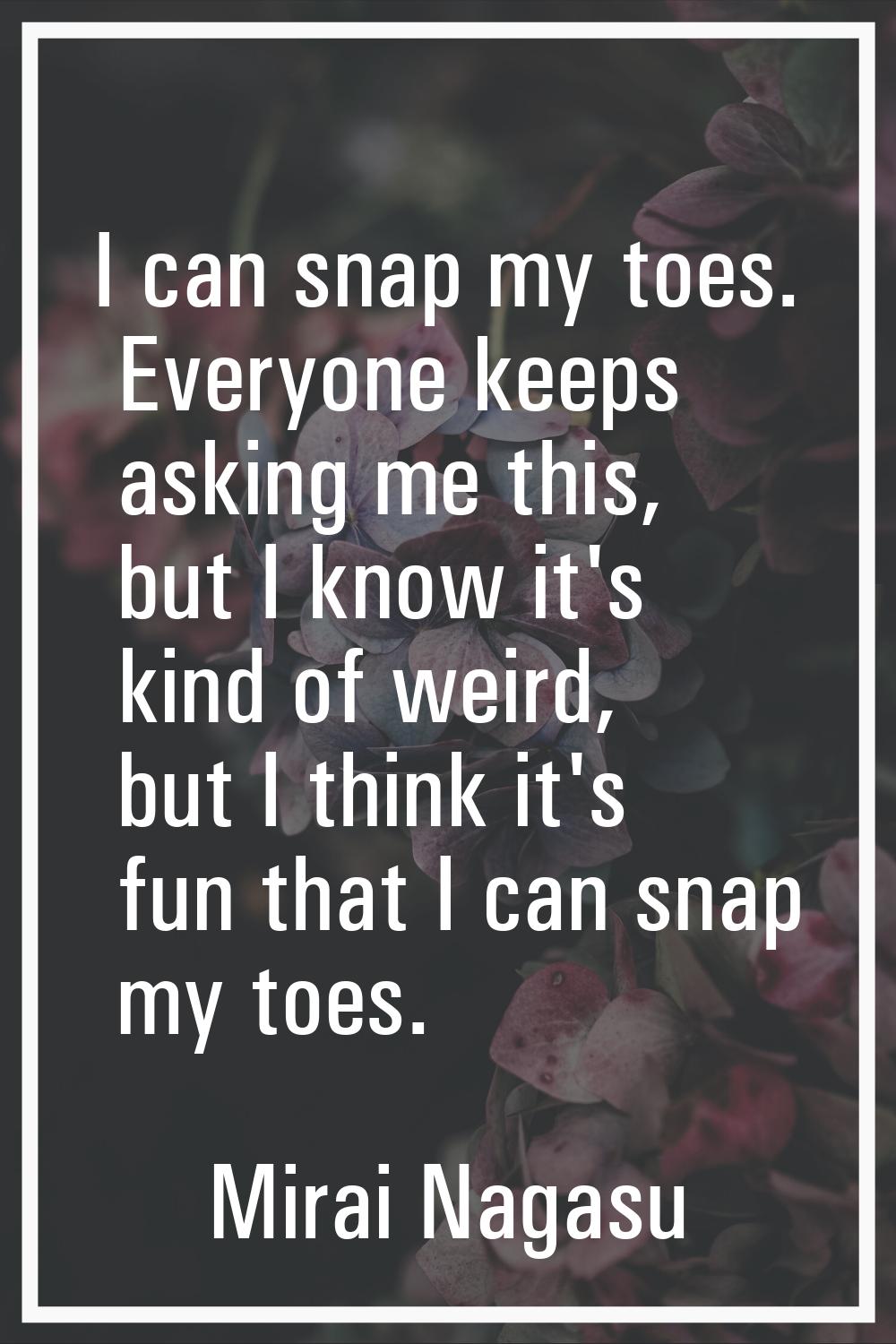 I can snap my toes. Everyone keeps asking me this, but I know it's kind of weird, but I think it's 