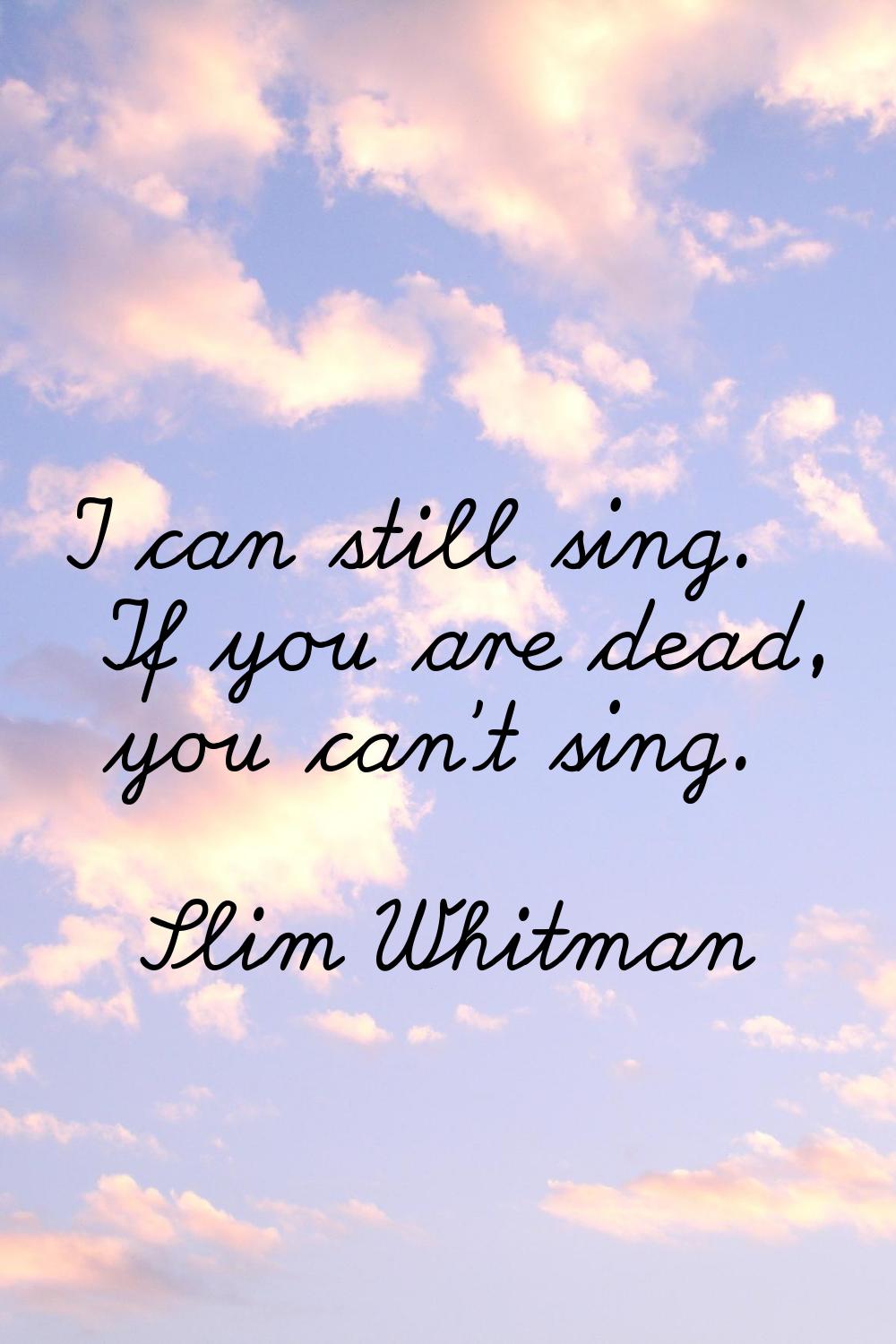 I can still sing. If you are dead, you can't sing.