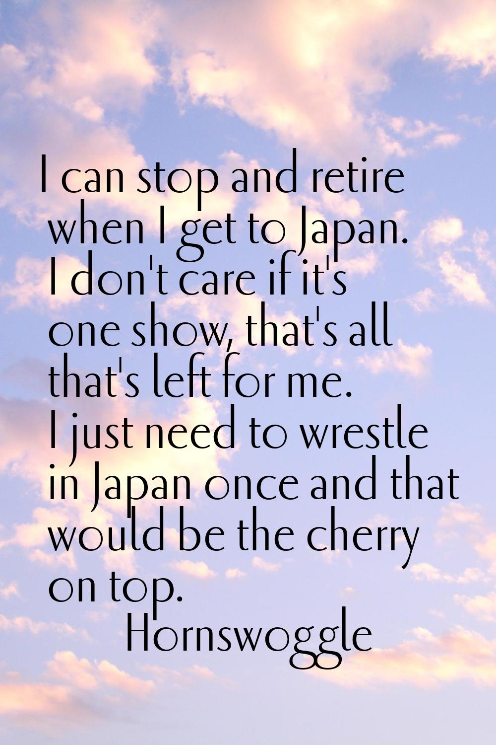 I can stop and retire when I get to Japan. I don't care if it's one show, that's all that's left fo