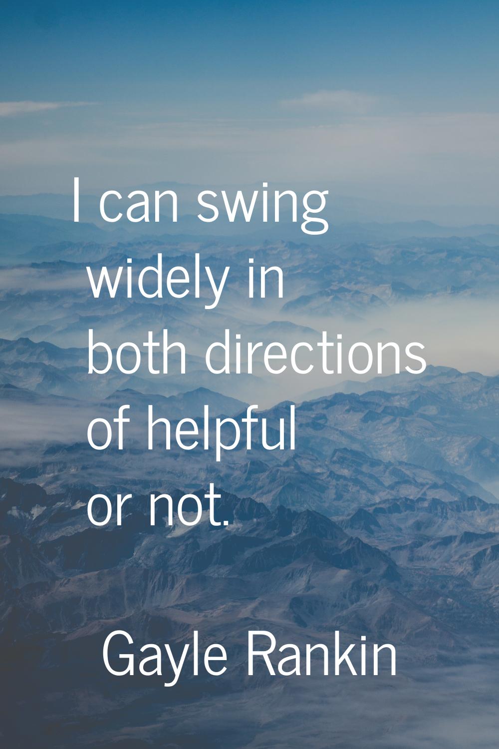 I can swing widely in both directions of helpful or not.