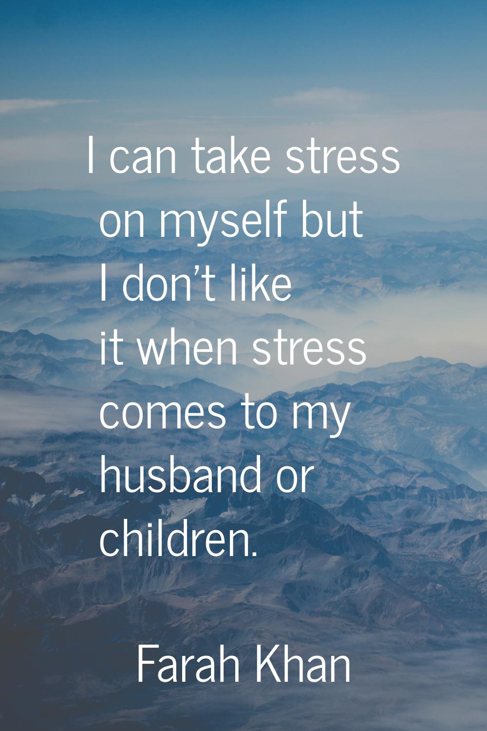 I can take stress on myself but I don't like it when stress comes to my husband or children.