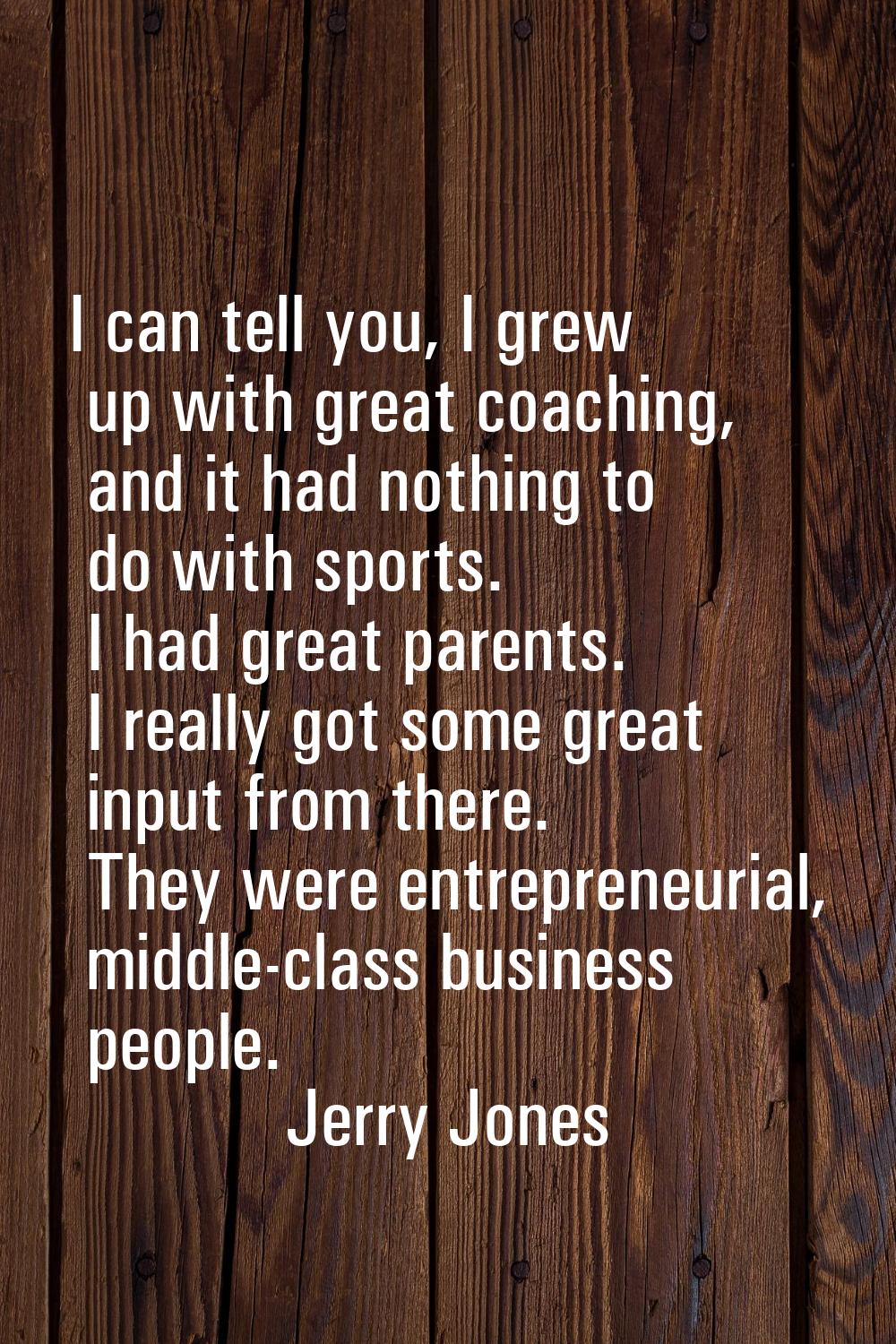 I can tell you, I grew up with great coaching, and it had nothing to do with sports. I had great pa