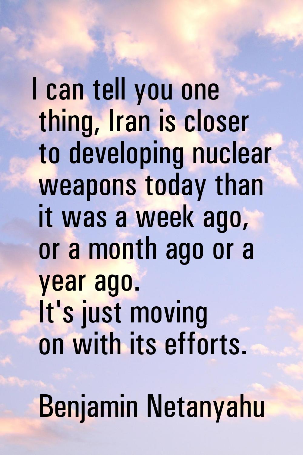 I can tell you one thing, Iran is closer to developing nuclear weapons today than it was a week ago