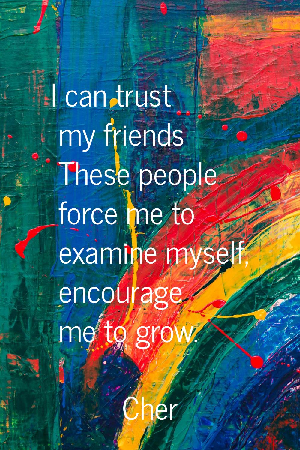 I can trust my friends These people force me to examine myself, encourage me to grow.