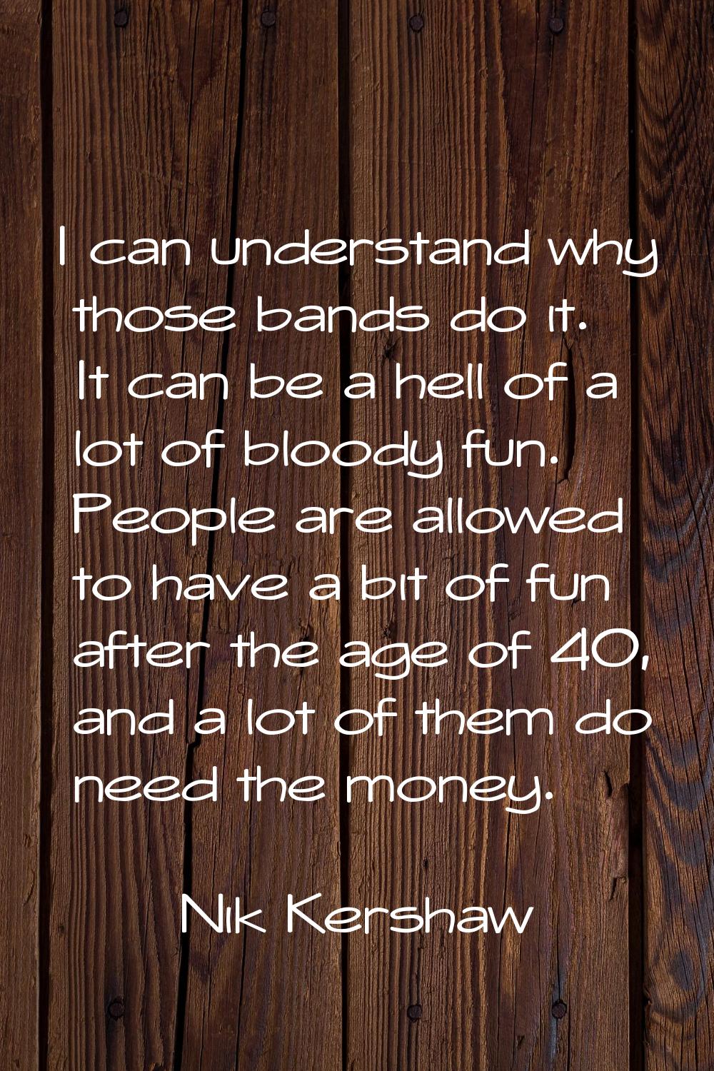 I can understand why those bands do it. It can be a hell of a lot of bloody fun. People are allowed