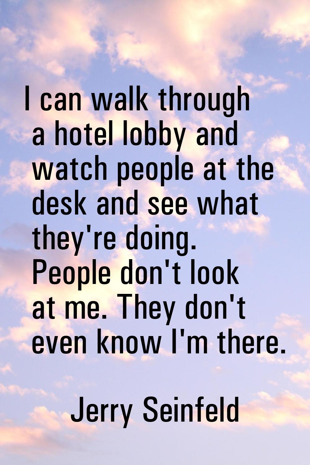 I can walk through a hotel lobby and watch people at the desk and see what they're doing. People do