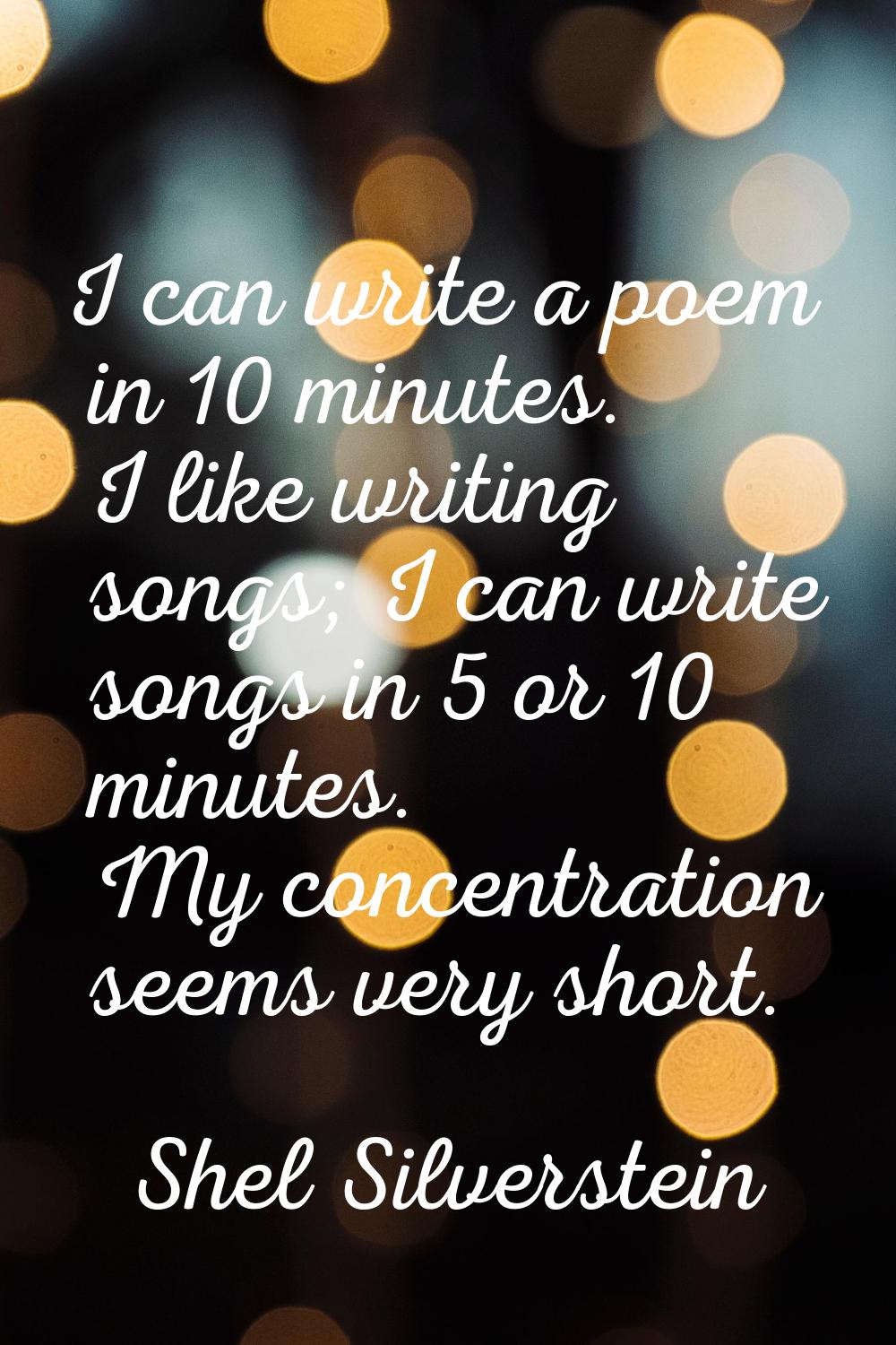 I can write a poem in 10 minutes. I like writing songs; I can write songs in 5 or 10 minutes. My co