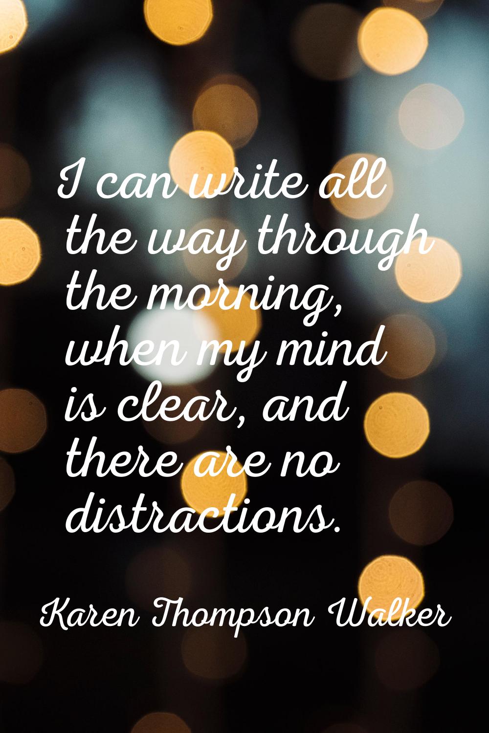 I can write all the way through the morning, when my mind is clear, and there are no distractions.