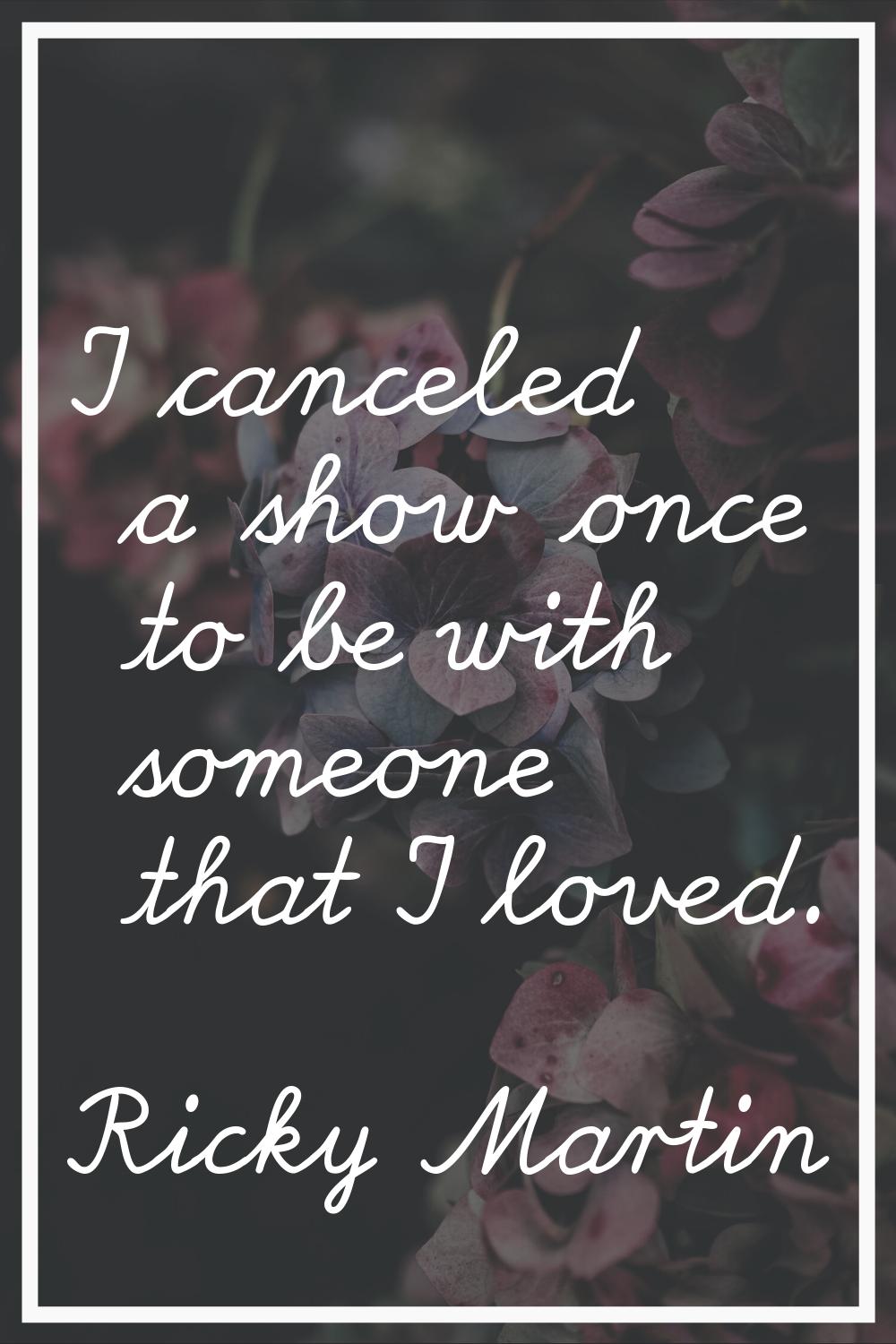 I canceled a show once to be with someone that I loved.
