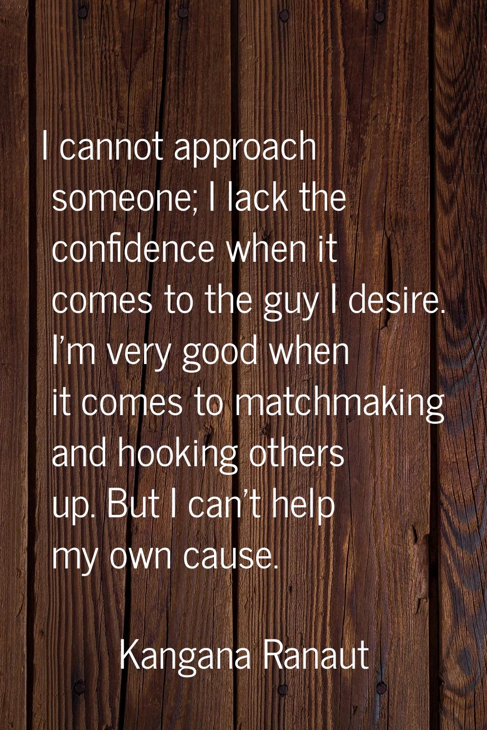 I cannot approach someone; I lack the confidence when it comes to the guy I desire. I'm very good w
