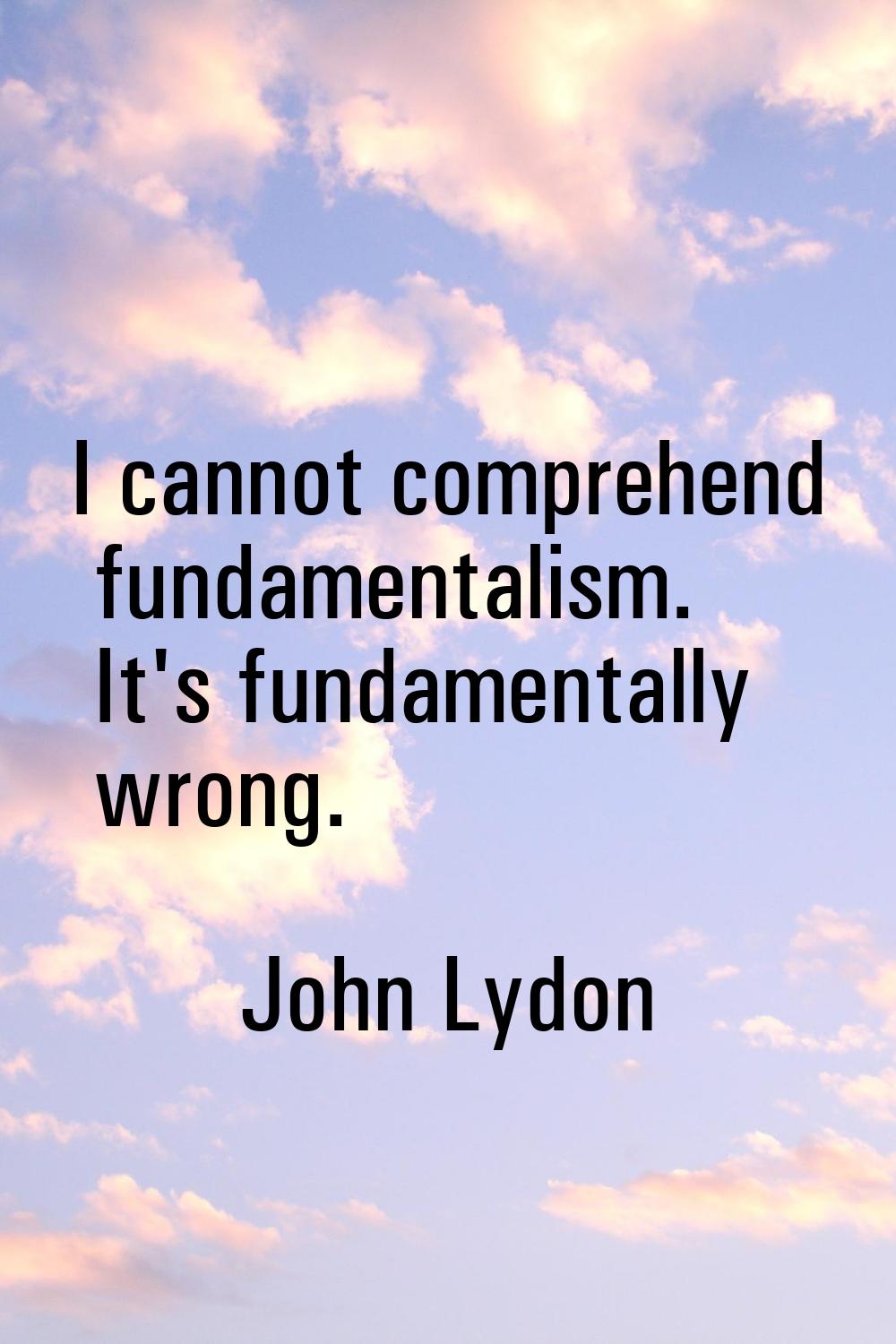 I cannot comprehend fundamentalism. It's fundamentally wrong.