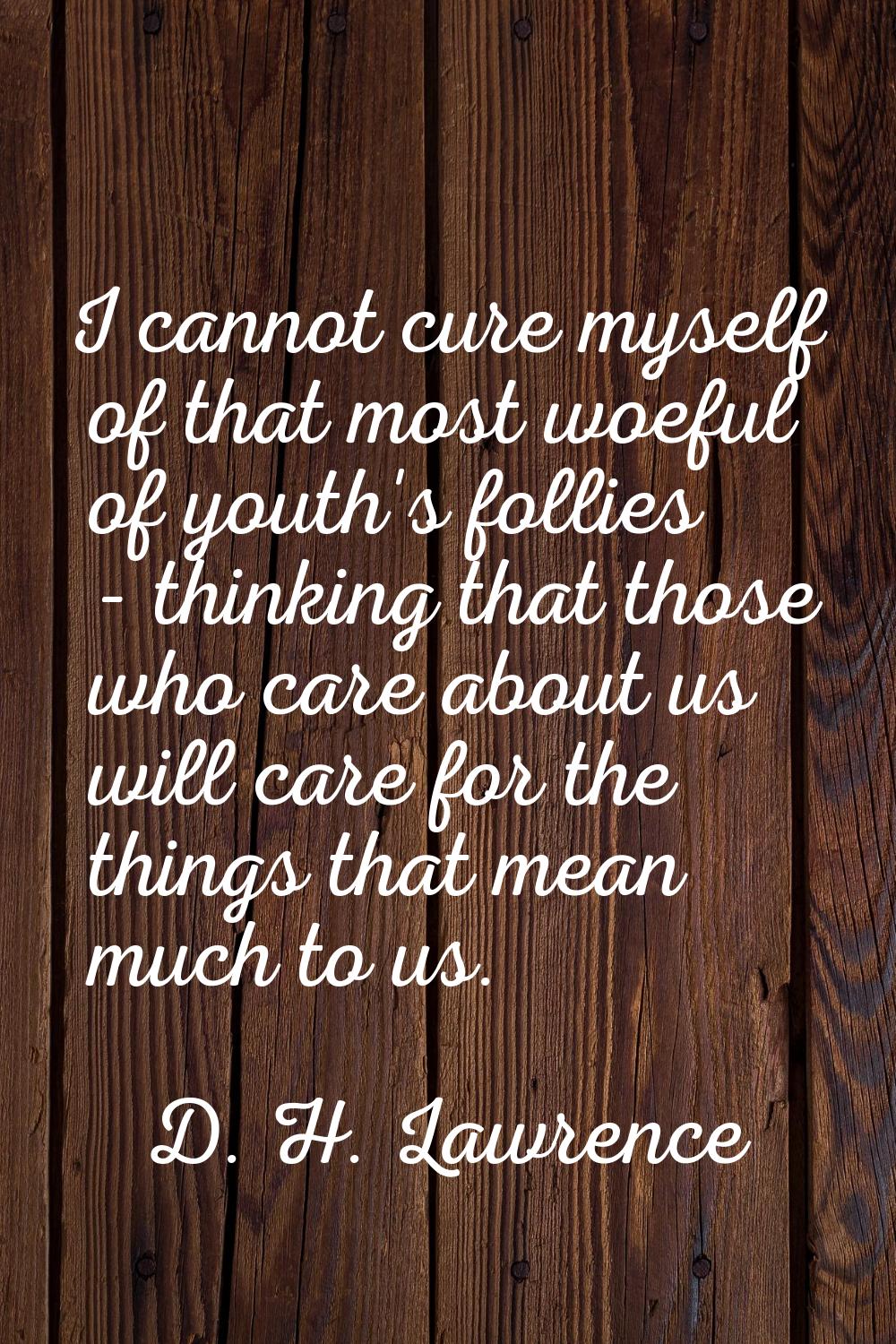 I cannot cure myself of that most woeful of youth's follies - thinking that those who care about us