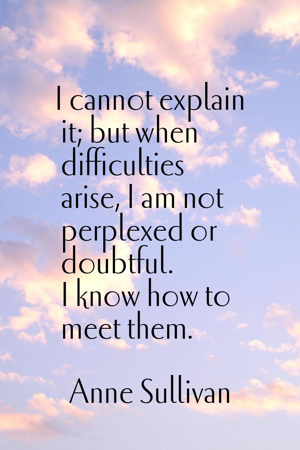 I cannot explain it; but when difficulties arise, I am not perplexed or doubtful. I know how to mee