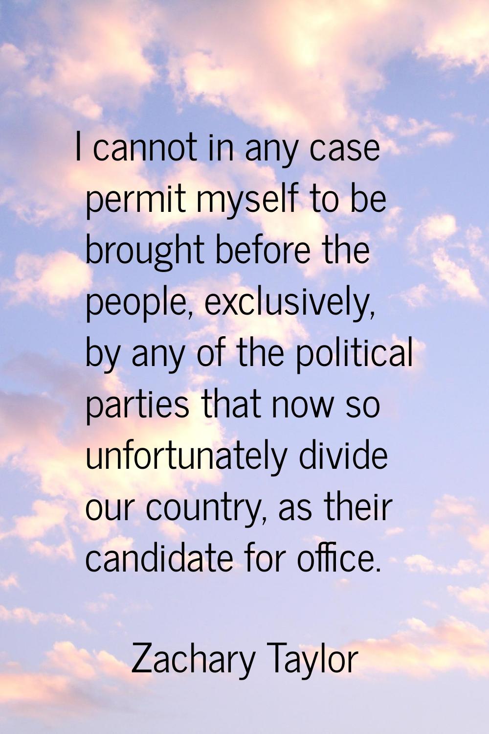 I cannot in any case permit myself to be brought before the people, exclusively, by any of the poli