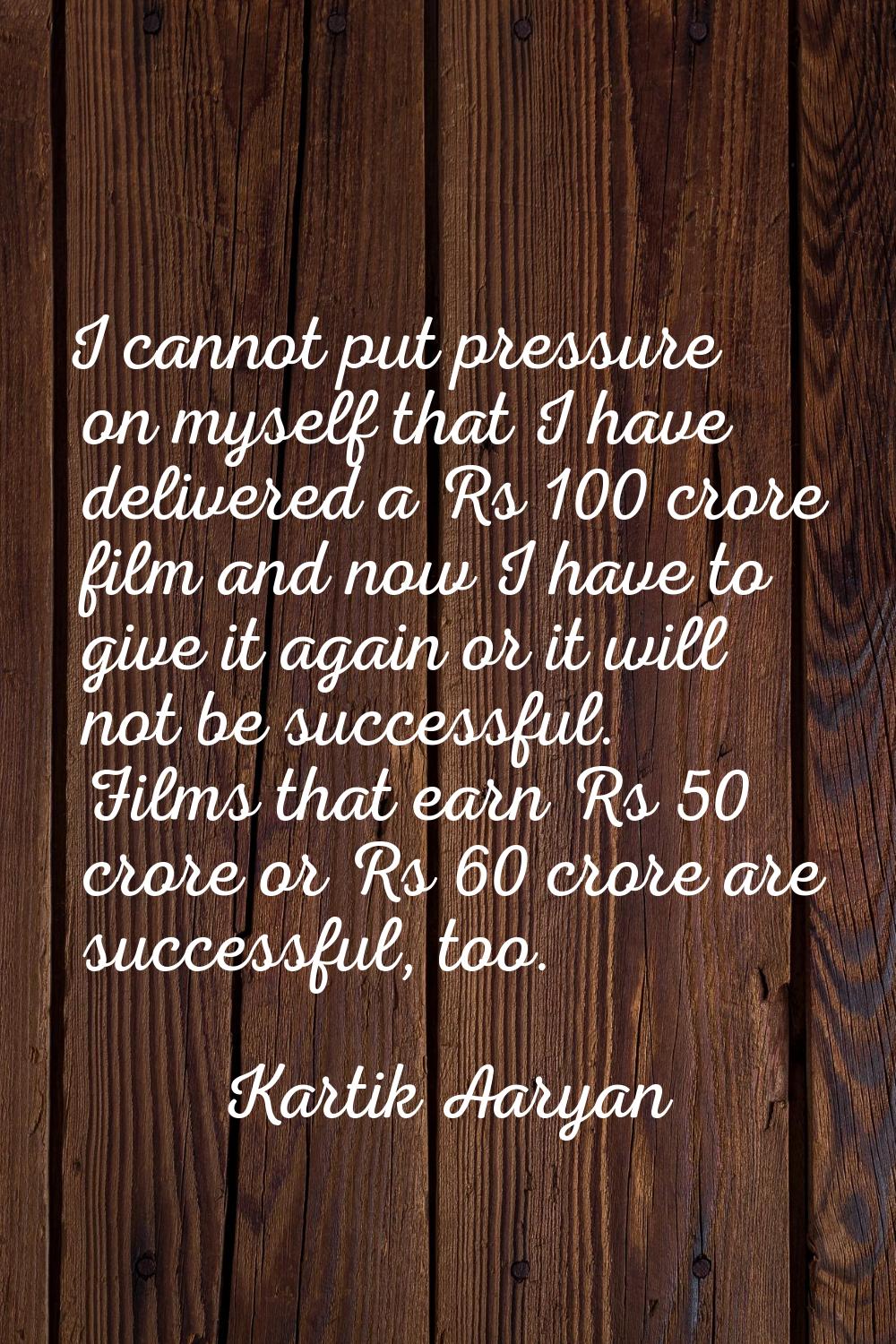 I cannot put pressure on myself that I have delivered a Rs 100 crore film and now I have to give it