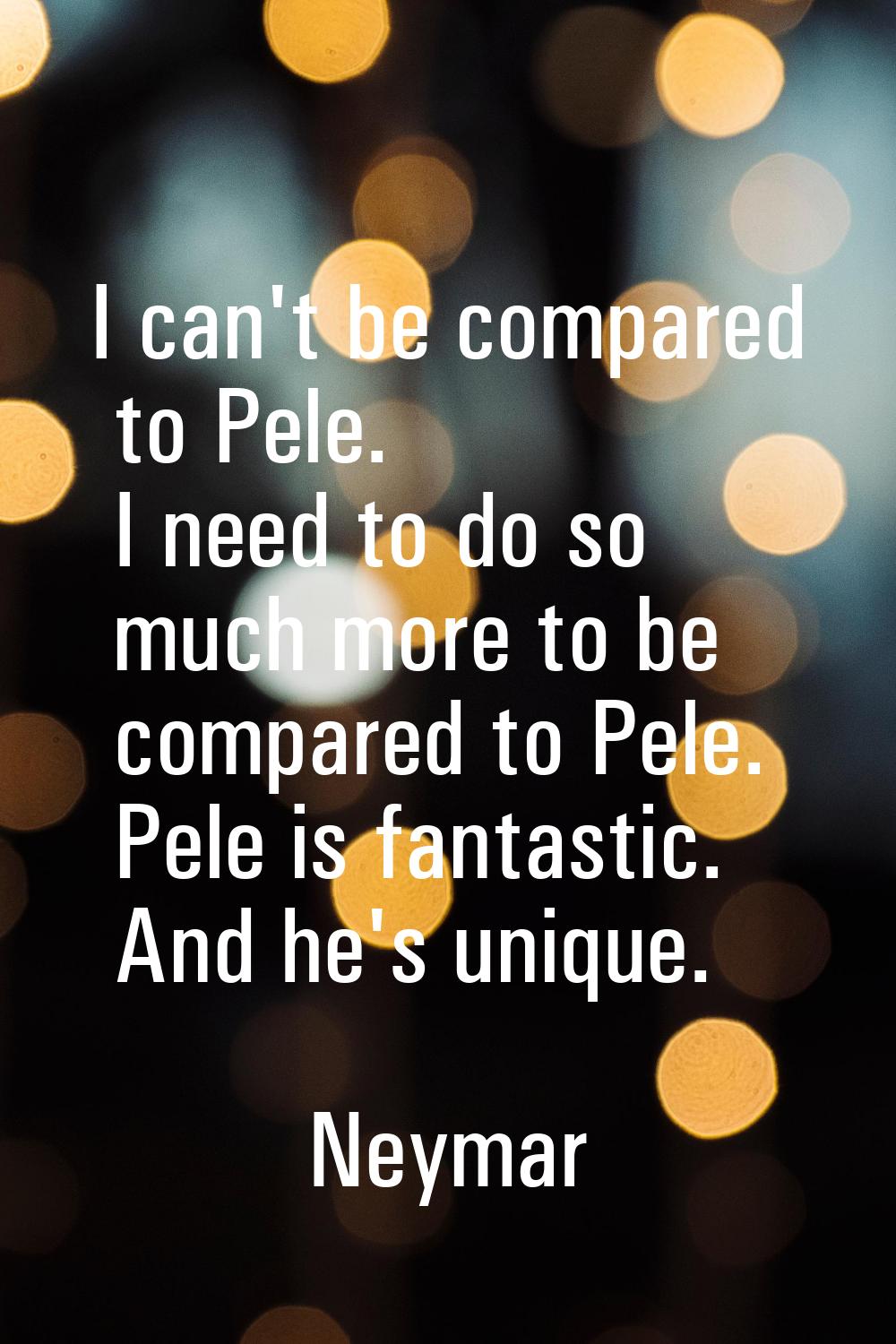 I can't be compared to Pele. I need to do so much more to be compared to Pele. Pele is fantastic. A