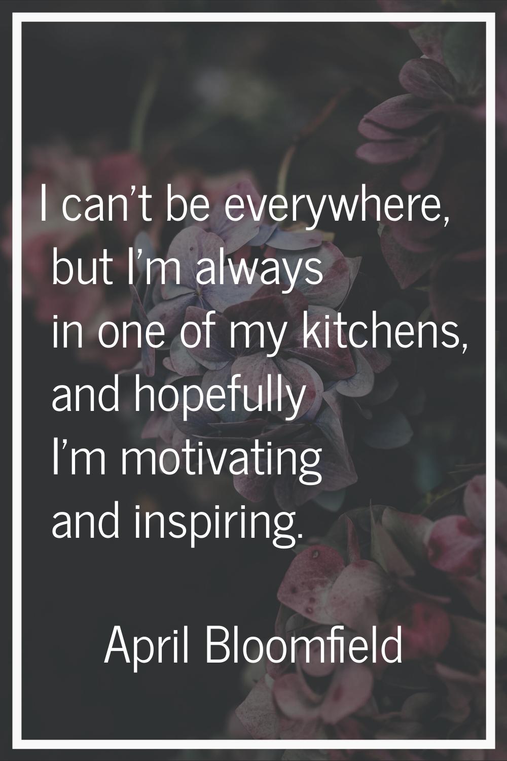 I can't be everywhere, but I'm always in one of my kitchens, and hopefully I'm motivating and inspi