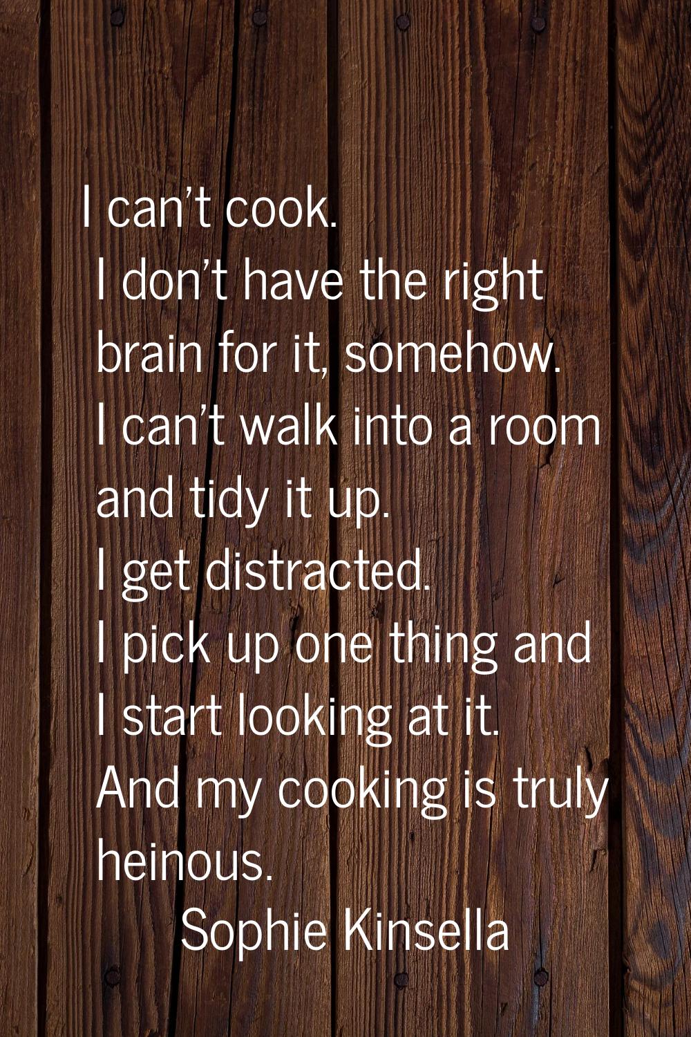 I can't cook. I don't have the right brain for it, somehow. I can't walk into a room and tidy it up