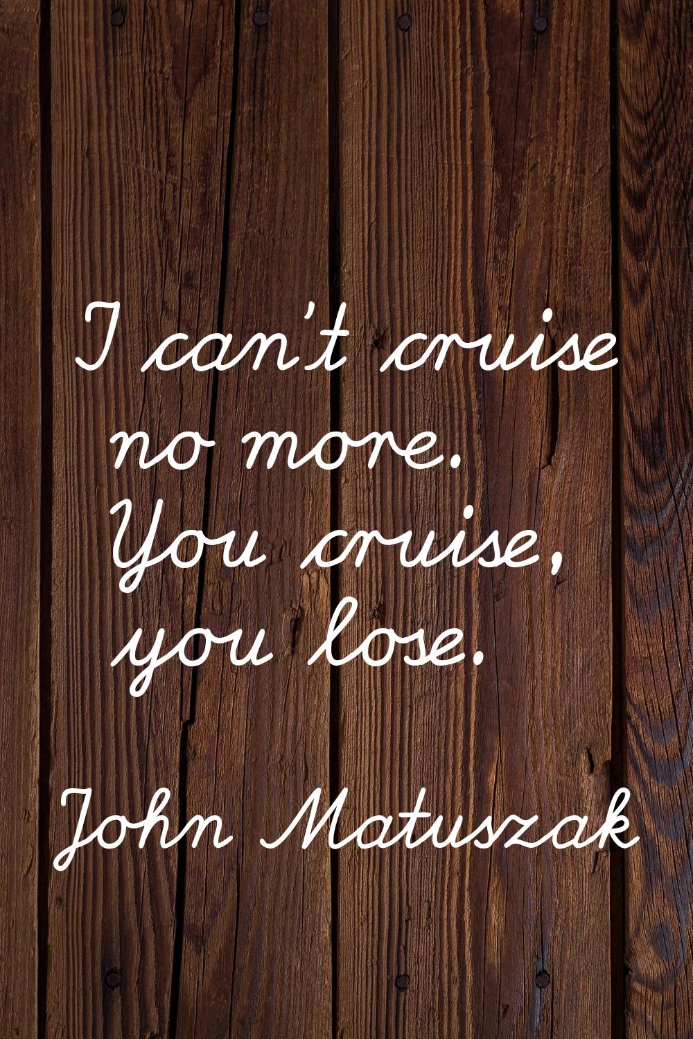 I can't cruise no more. You cruise, you lose.