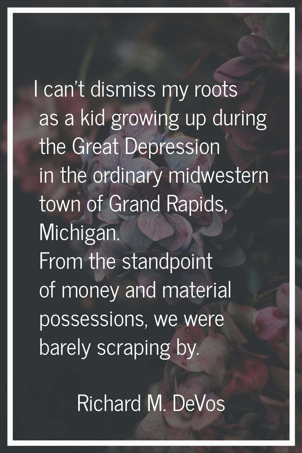I can't dismiss my roots as a kid growing up during the Great Depression in the ordinary midwestern