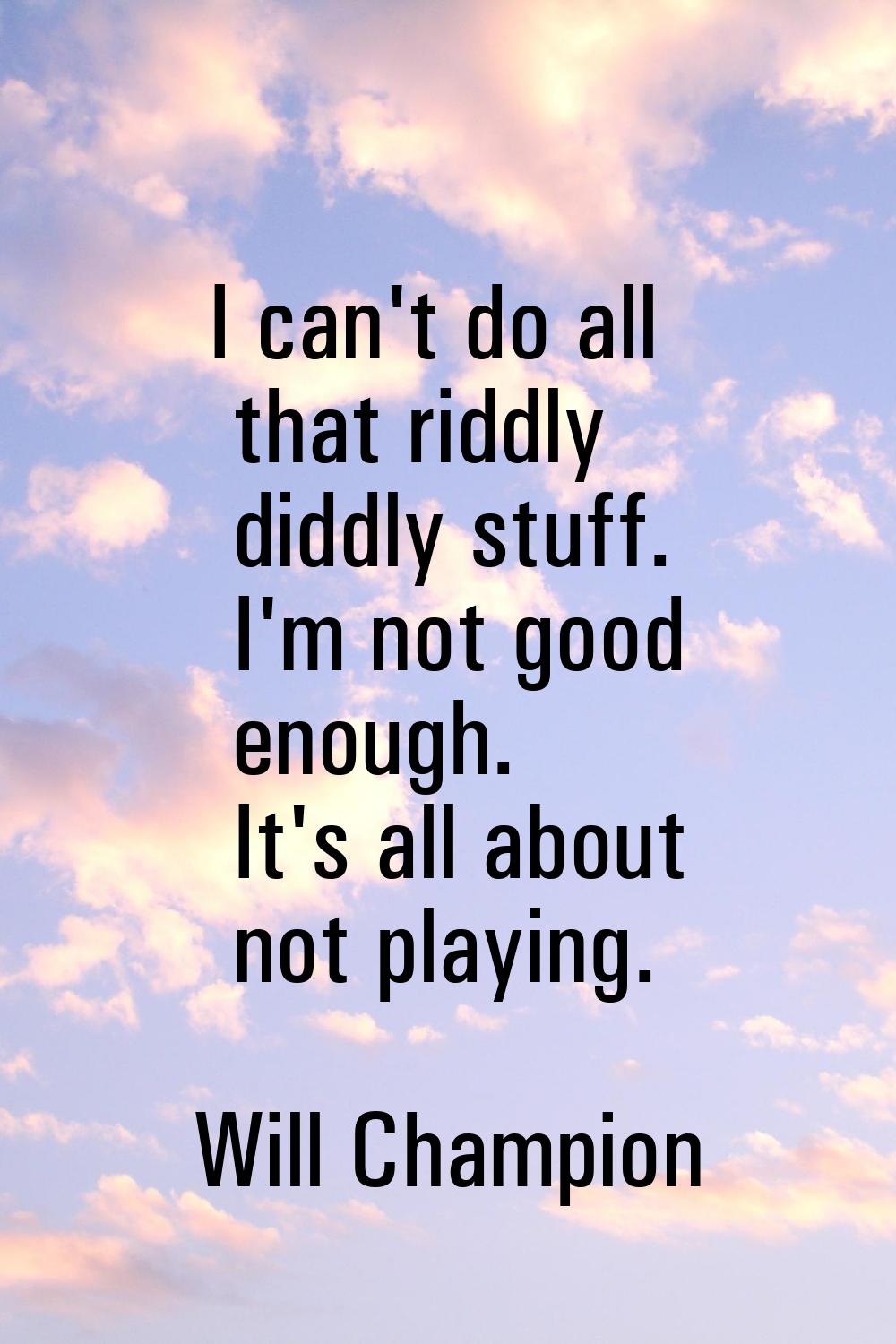 I can't do all that riddly diddly stuff. I'm not good enough. It's all about not playing.