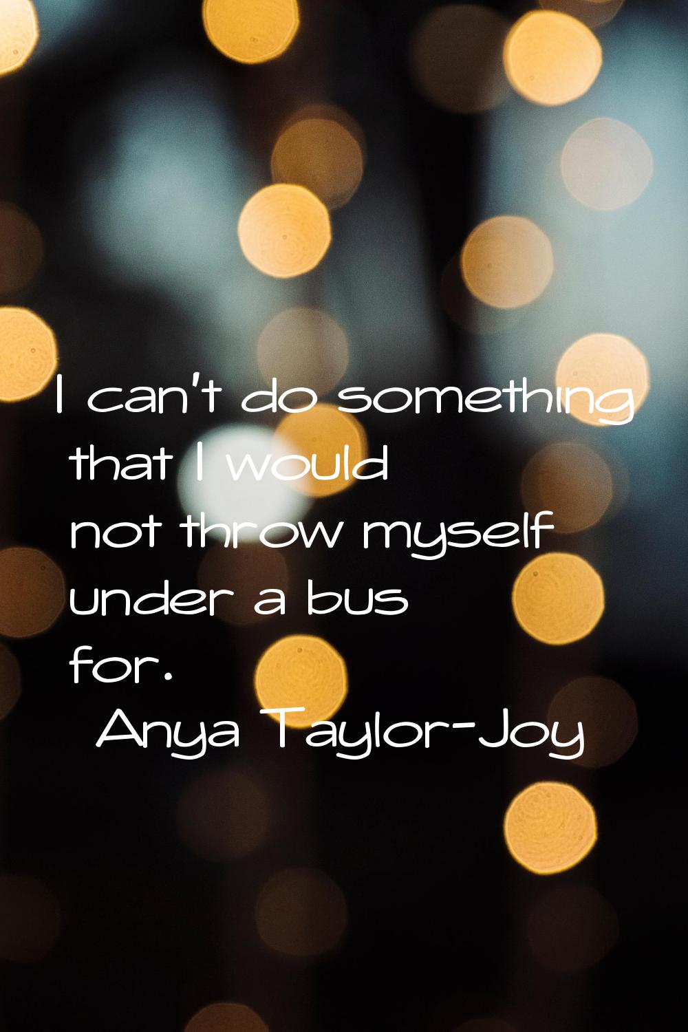 I can't do something that I would not throw myself under a bus for.