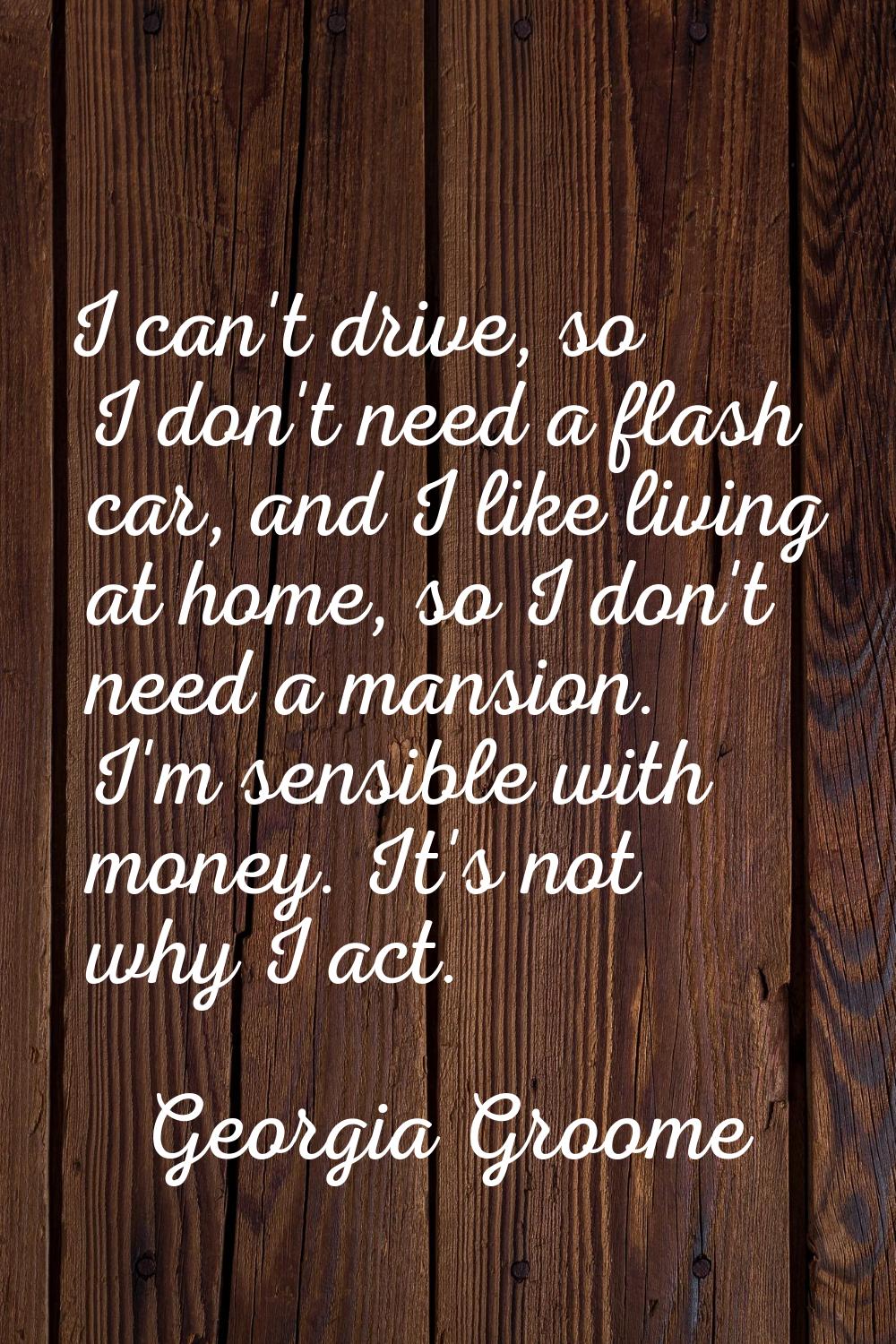 I can't drive, so I don't need a flash car, and I like living at home, so I don't need a mansion. I