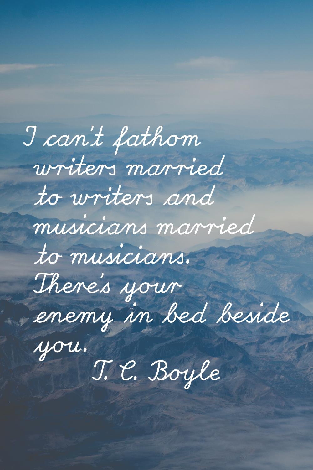 I can't fathom writers married to writers and musicians married to musicians. There's your enemy in