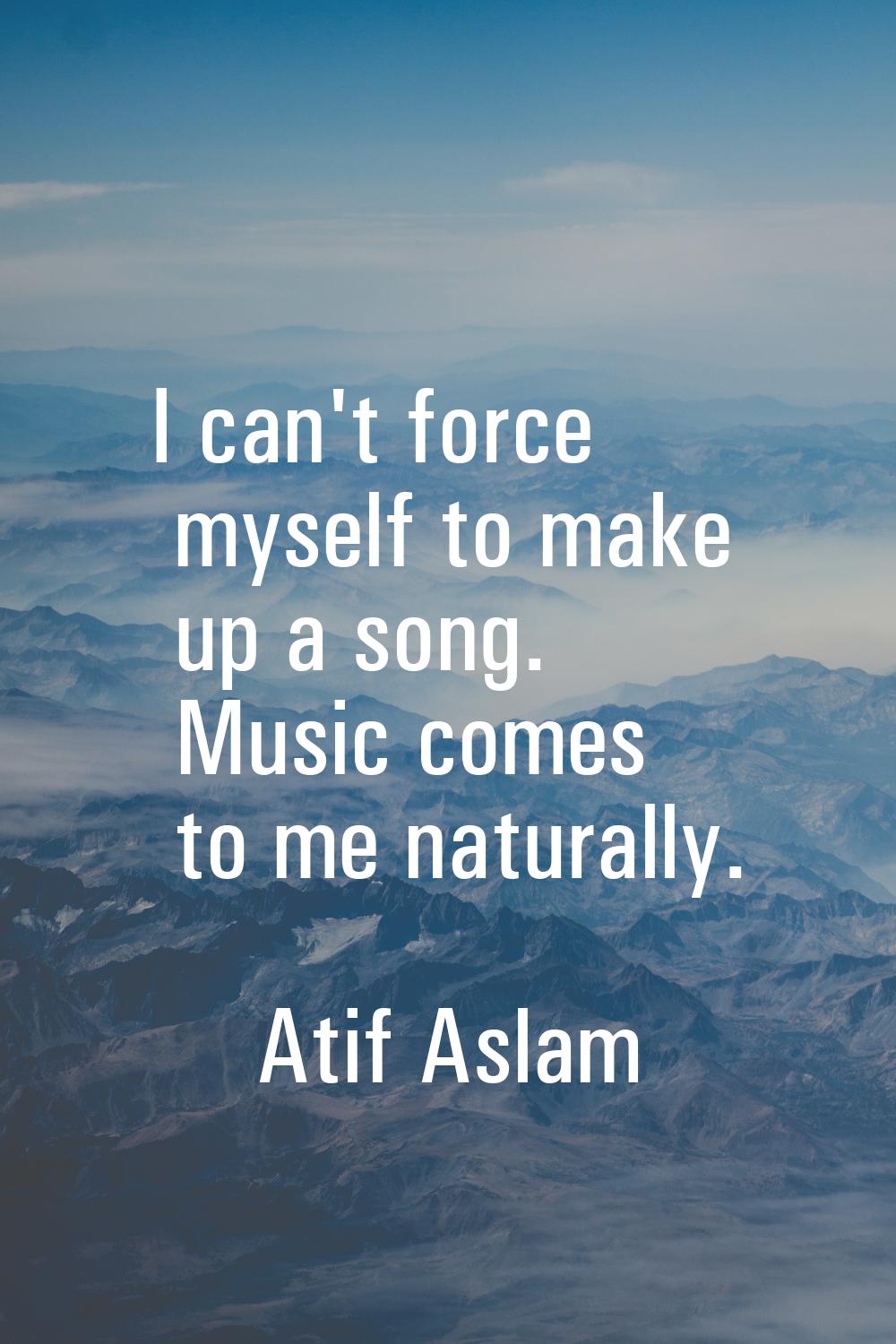 I can't force myself to make up a song. Music comes to me naturally.