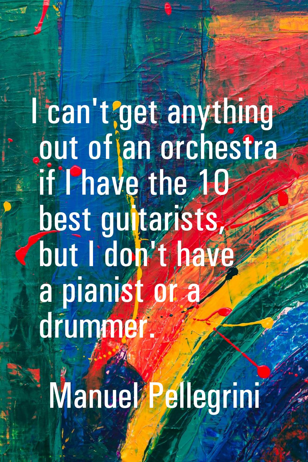 I can't get anything out of an orchestra if I have the 10 best guitarists, but I don't have a piani