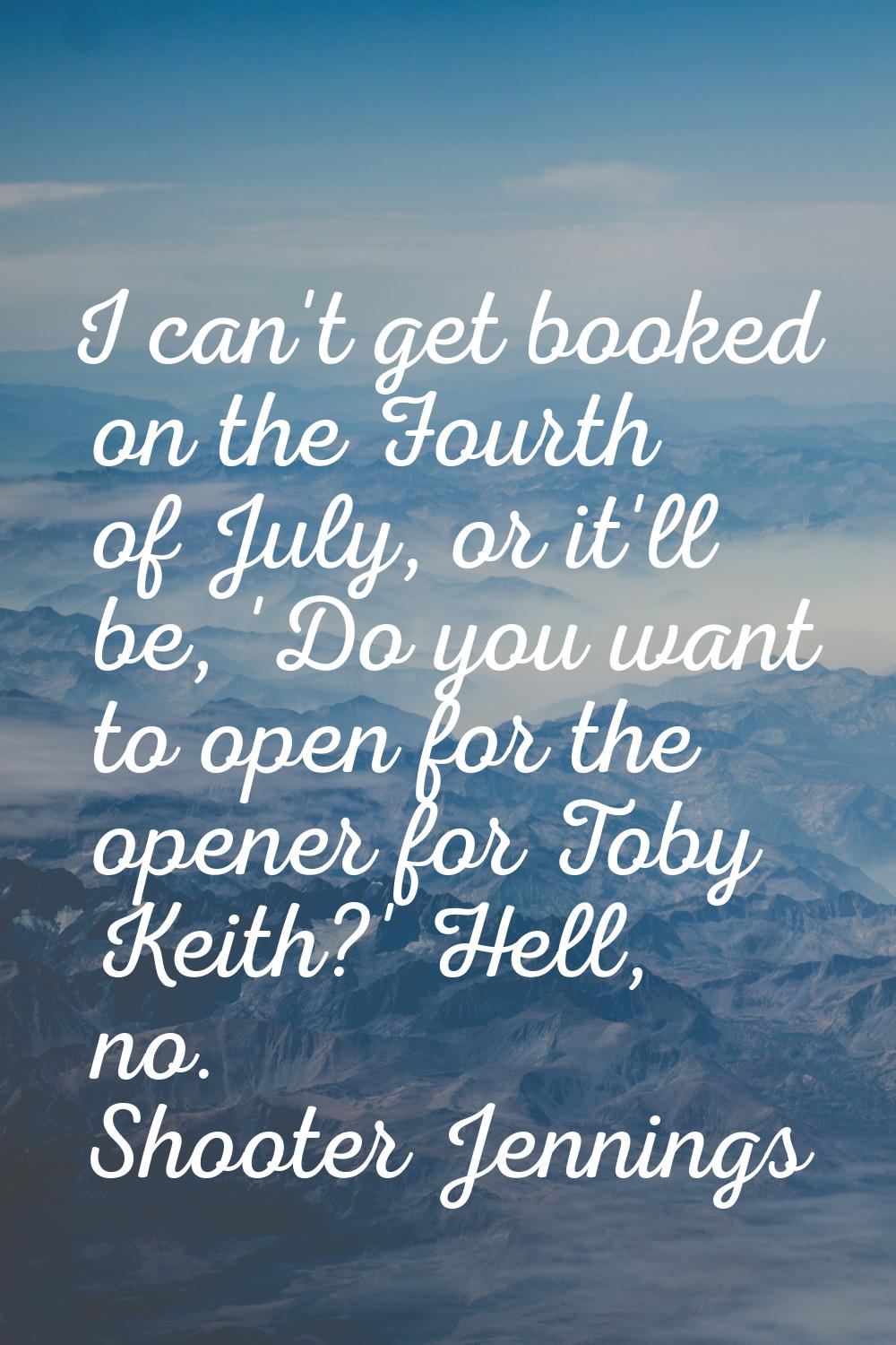 I can't get booked on the Fourth of July, or it'll be, 'Do you want to open for the opener for Toby