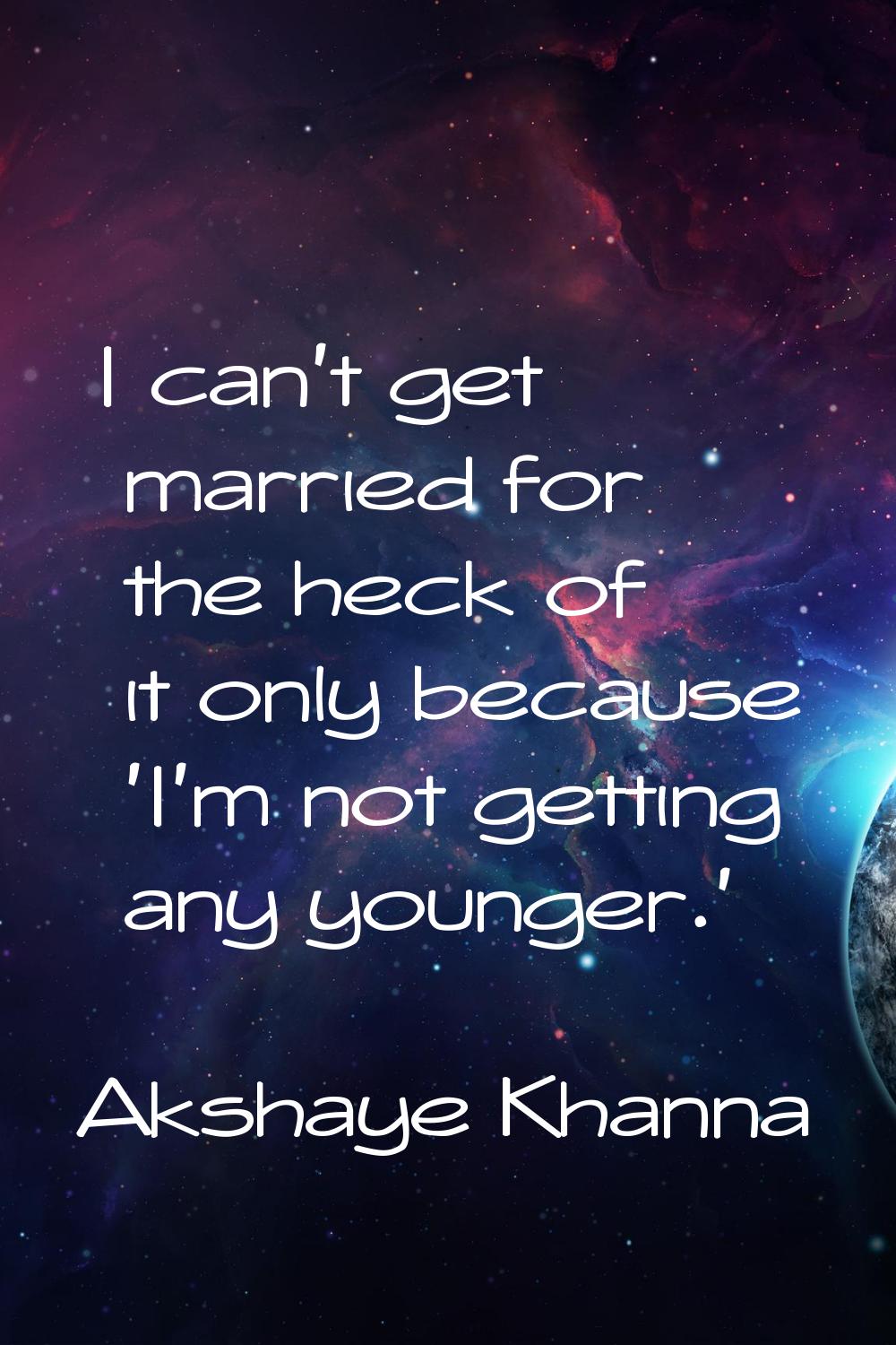 I can't get married for the heck of it only because 'I'm not getting any younger.'