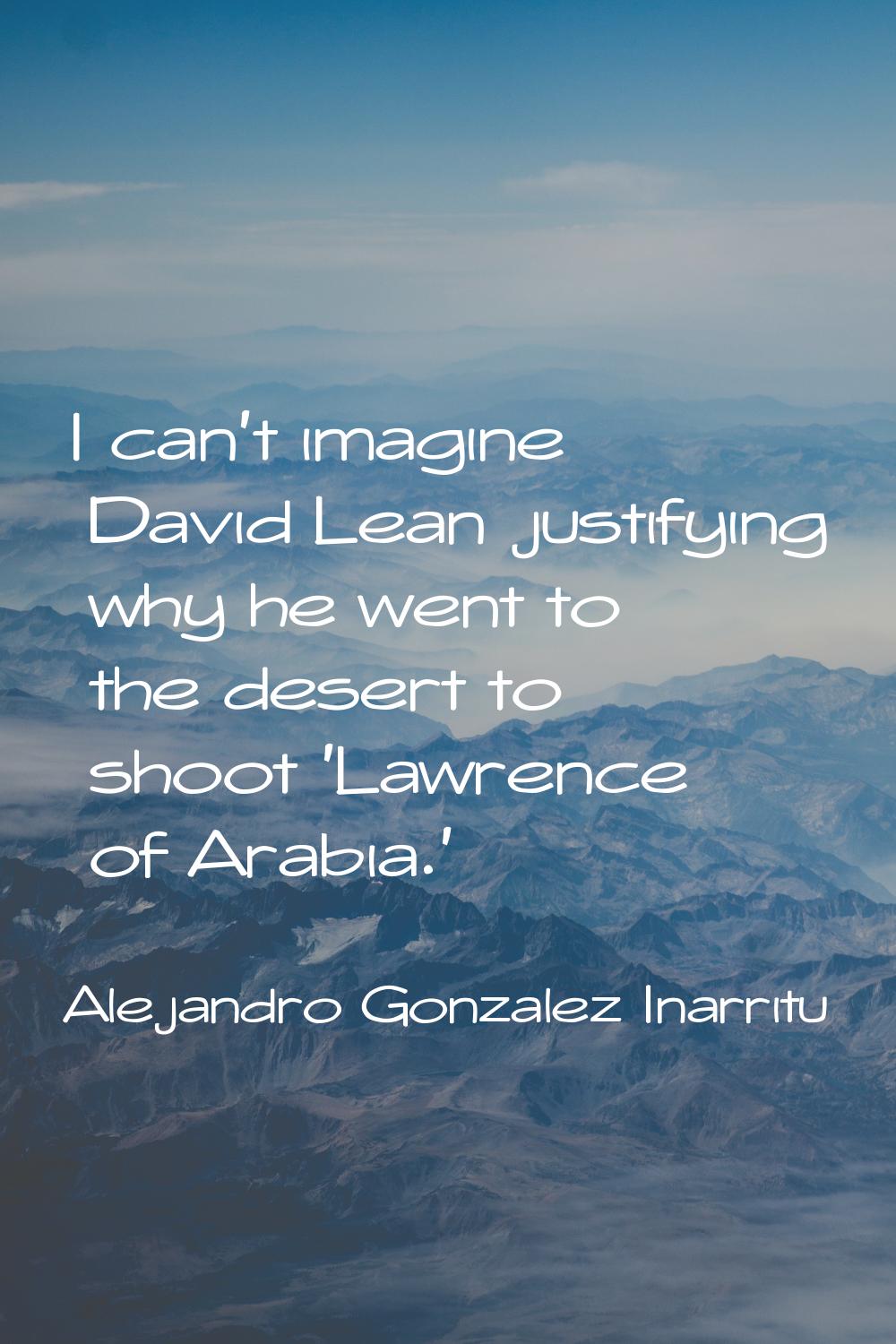 I can't imagine David Lean justifying why he went to the desert to shoot 'Lawrence of Arabia.'