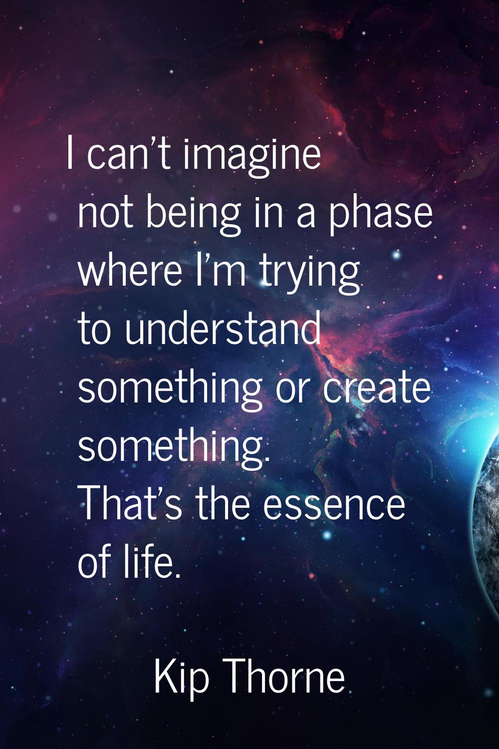 I can't imagine not being in a phase where I'm trying to understand something or create something. 