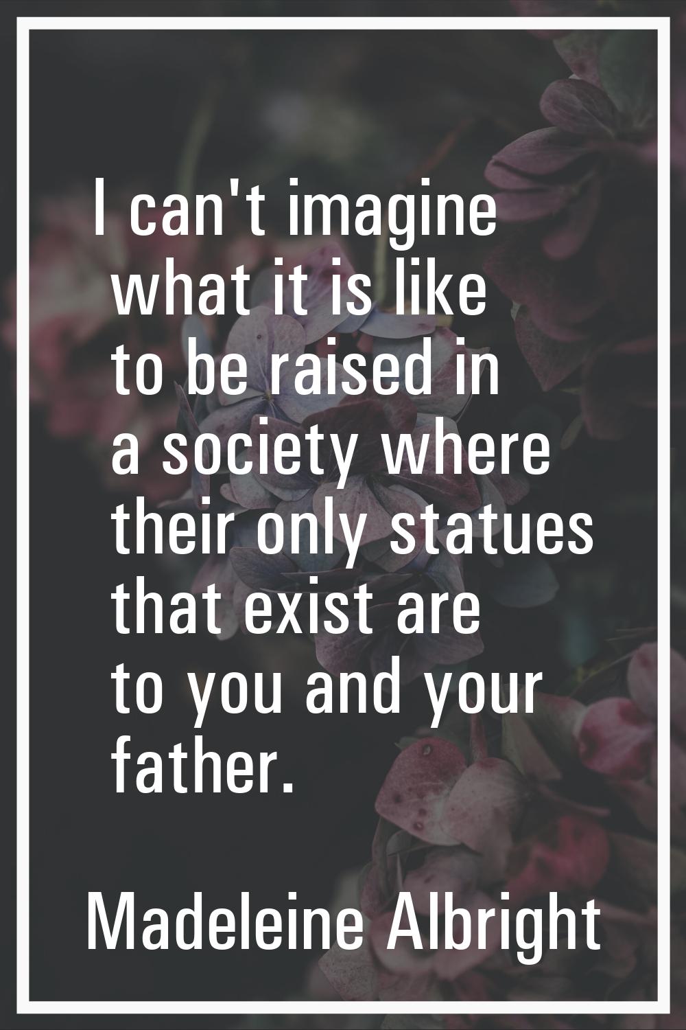 I can't imagine what it is like to be raised in a society where their only statues that exist are t