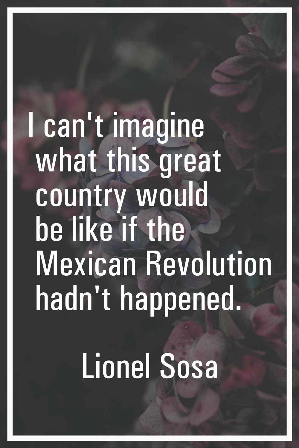 I can't imagine what this great country would be like if the Mexican Revolution hadn't happened.