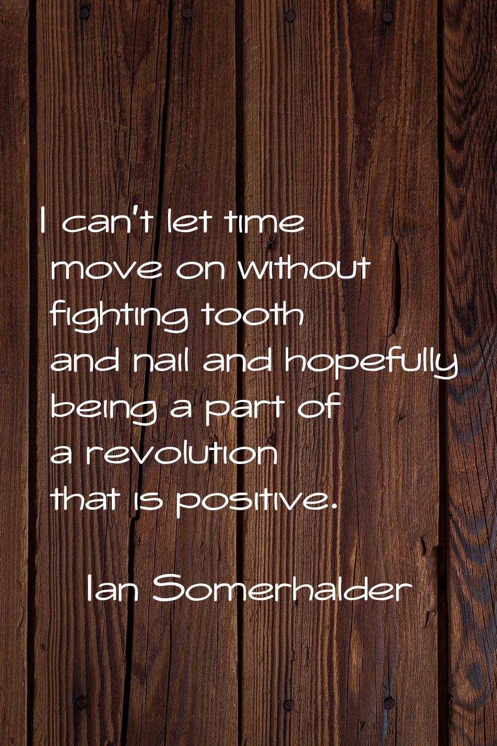 I can't let time move on without fighting tooth and nail and hopefully being a part of a revolution