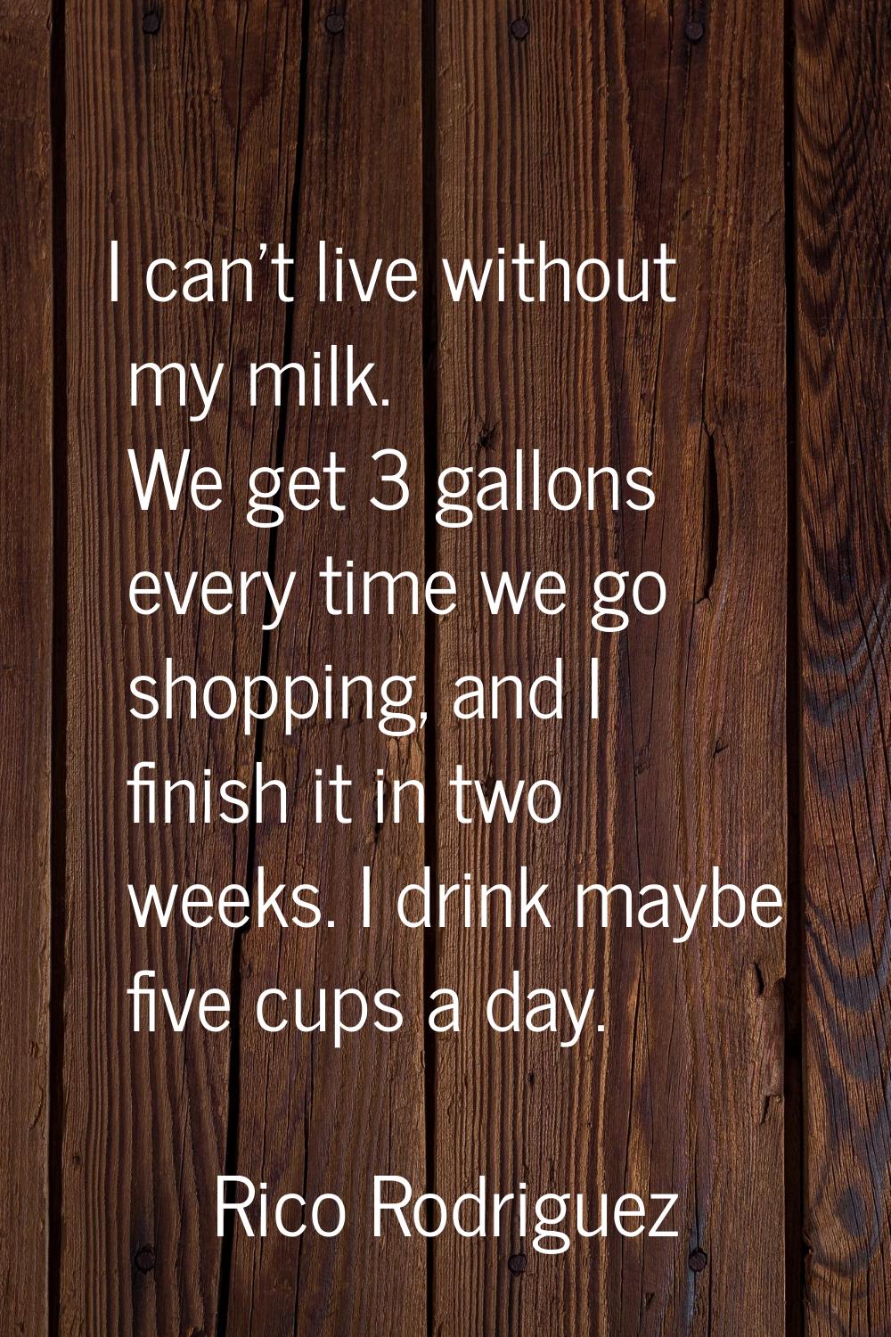 I can't live without my milk. We get 3 gallons every time we go shopping, and I finish it in two we