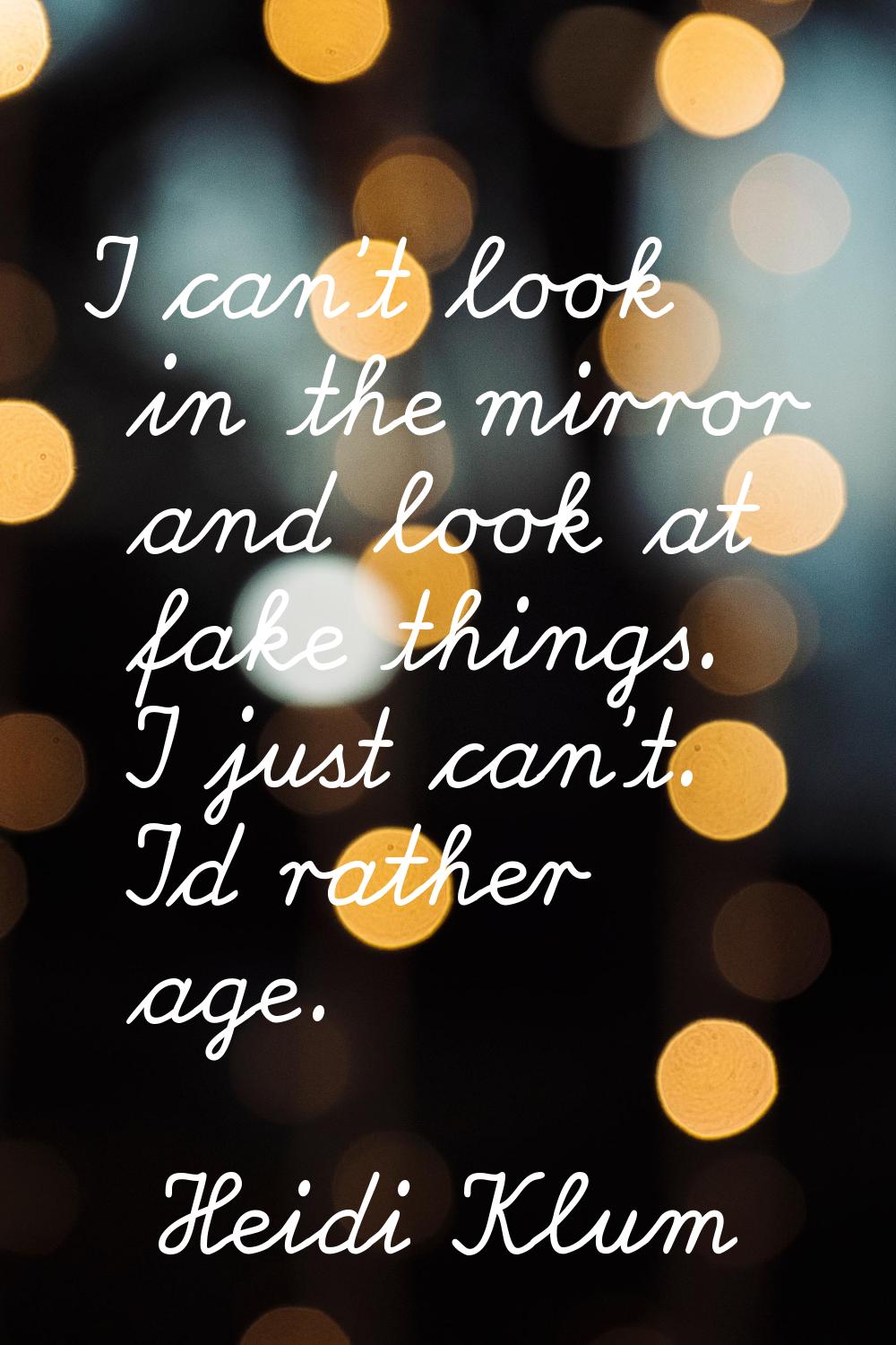I can't look in the mirror and look at fake things. I just can't. I'd rather age.
