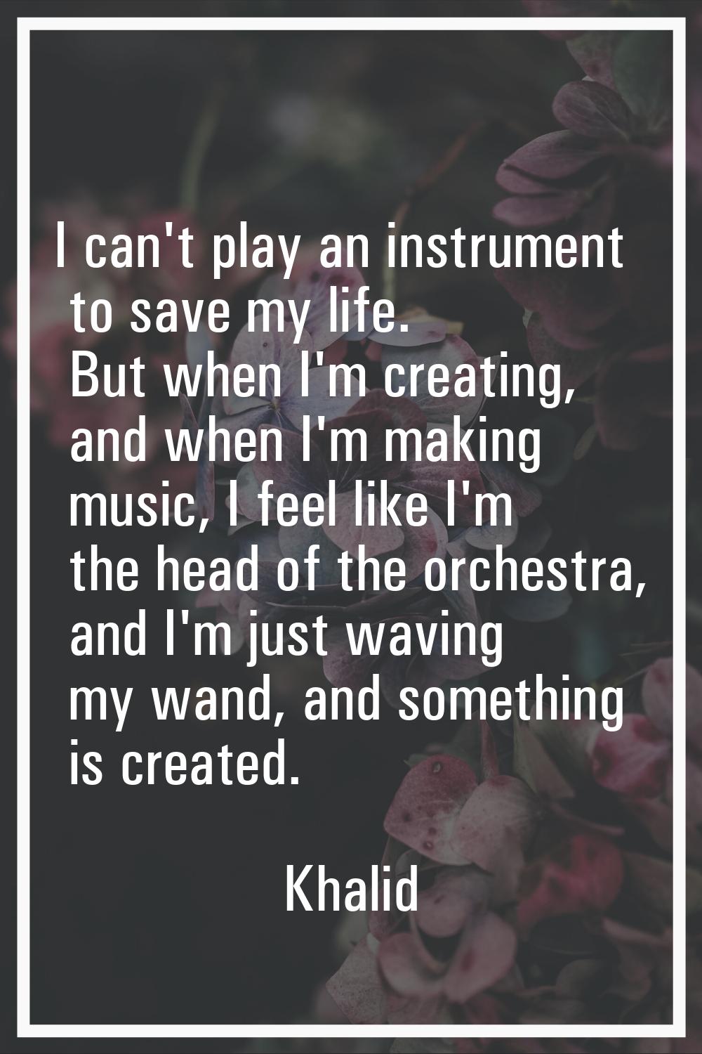 I can't play an instrument to save my life. But when I'm creating, and when I'm making music, I fee