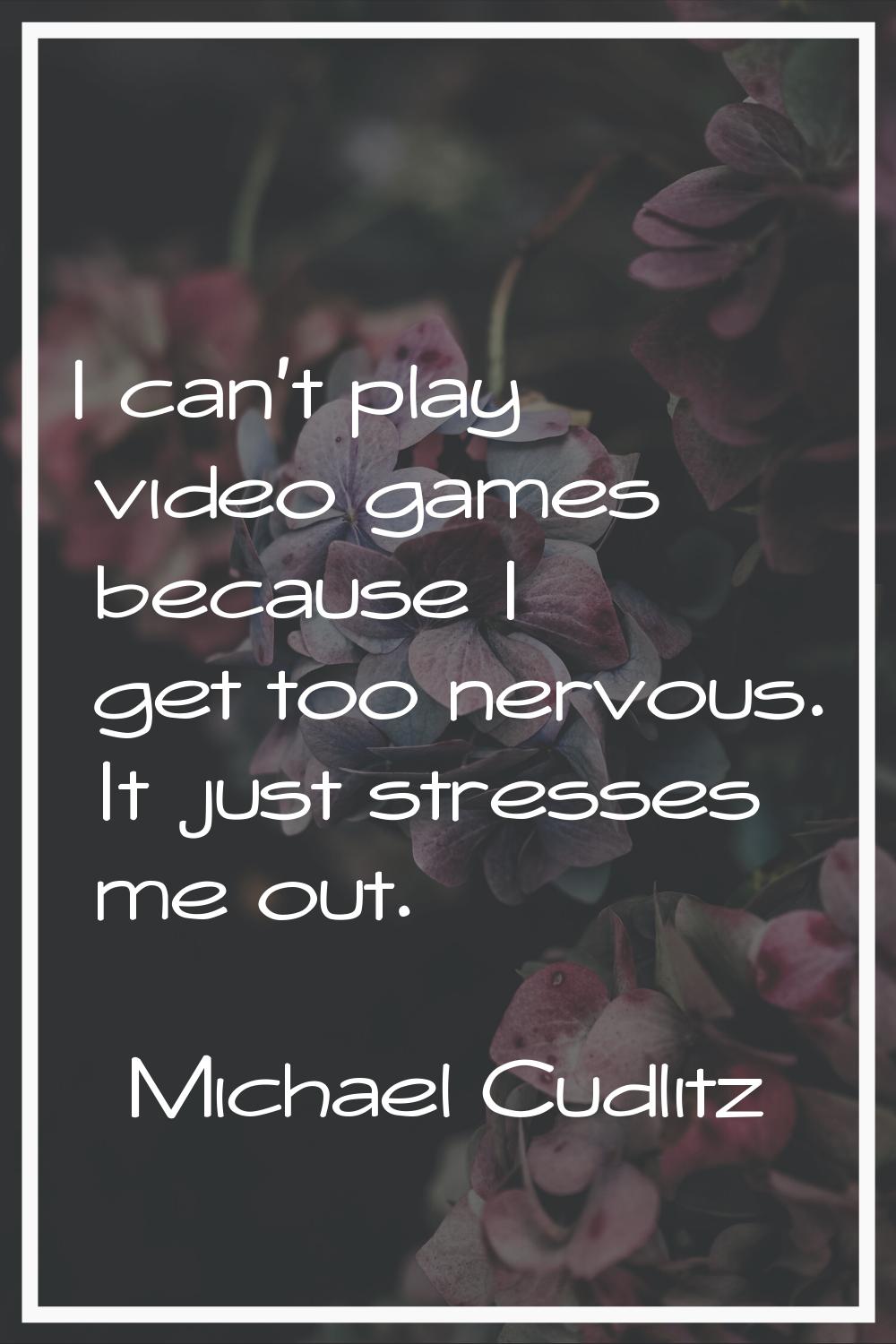 I can't play video games because I get too nervous. It just stresses me out.