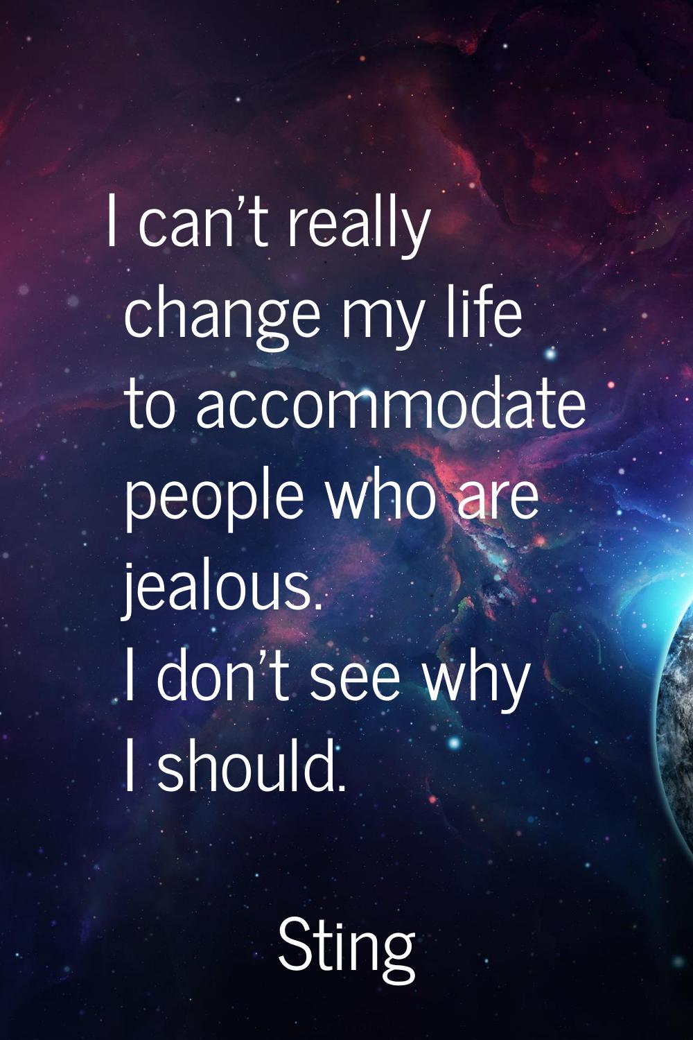 I can't really change my life to accommodate people who are jealous. I don't see why I should.