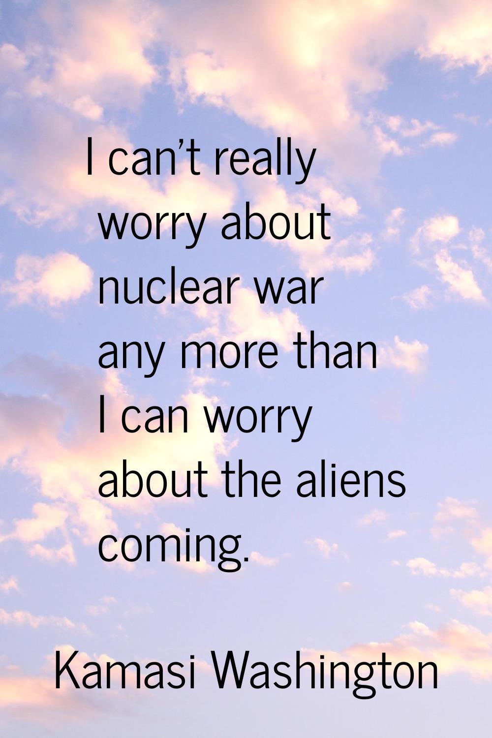 I can't really worry about nuclear war any more than I can worry about the aliens coming.