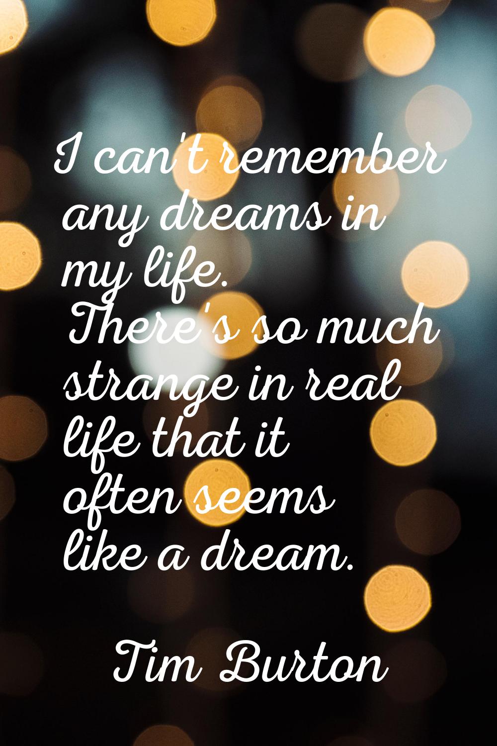 I can't remember any dreams in my life. There's so much strange in real life that it often seems li